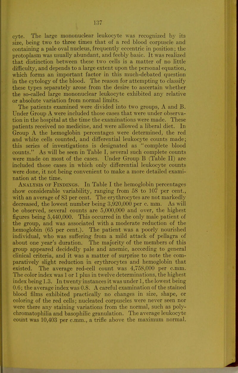cyte. The large mononuclear leukocyte was recognized by its size, being two to three times that of a red blood corpuscle and containing a pale oval nucleus, frequently eccentric in position; the protoplasm was usually abundant, and feebly basic. It was realized that distinction between these two cells is a matter of no little difficulty, and depends to a large extent upon the personal equation, which forms an important factor in this much-debated question in the cytology of the blood. The reason for attempting to classify these types separately arose from the desire to ascertain whether the so-called large mononuclear leukocyte exhibited any relative or absolute variation from normal limits. The patients examined were divided into two groups, A and B. Under Group A were included those cases that were under observa- tion in the hospital at the time the examinations were made. These patients received no medicine, and were allowed a liberal diet. In Group A the hemoglobin percentages were determined, the red and white cells counted, and differential leukocyte counts made; this series of investigations is designated as complete blood counts. As will be seen in Table I, several such complete counts were made on most of the cases. Under Group B (Table II) are included those cases in which only differential leukocyte counts were done, it not being convenient to make a more detailed exami- nation at the time. Analysis of Findings. In Table I the hemoglobin percentages show considerable variability, ranging from 58 to 107 per cent., with an average of 83 per cent. The erythrocytes are not markedly decreased, the lowest number being 3,920,000 per c. mm. As will be observed, several counts are 5,000,000 and over, the highest figures being 5,440,000. This occurred in the only male patient of the group, and was associated with a moderate reduction of the hemoglobin (65 per cent.). The patient was a poorly nourished individual, who was suffering from a mild attack of pellagra of about one year's duration. The majority of the members of this group appeared decidedly pale and anemic, according to general clinical criteria, and it was a matter of surprise to note the com- paratively slight reduction in erythrocytes and hemoglobin that existed. The average red-cell count was 4,758,000 per c.mm. The color index was 1 or 1 plus in twelve determinations, the highest index being 1.3. In twenty instances it was under 1, the lowest being 0.6; the average index was 0.8. A careful examination of the stained blood films exhibited practically no changes in size, shape, or coloring of the red cells; nucleated corpuscles were never seen nor were there any staining variations from the normal, such as poly- chromatophilia and basophilic granulation. The average leukocyte count was 10,403 per c.mm., a trifle above the maximum normal.