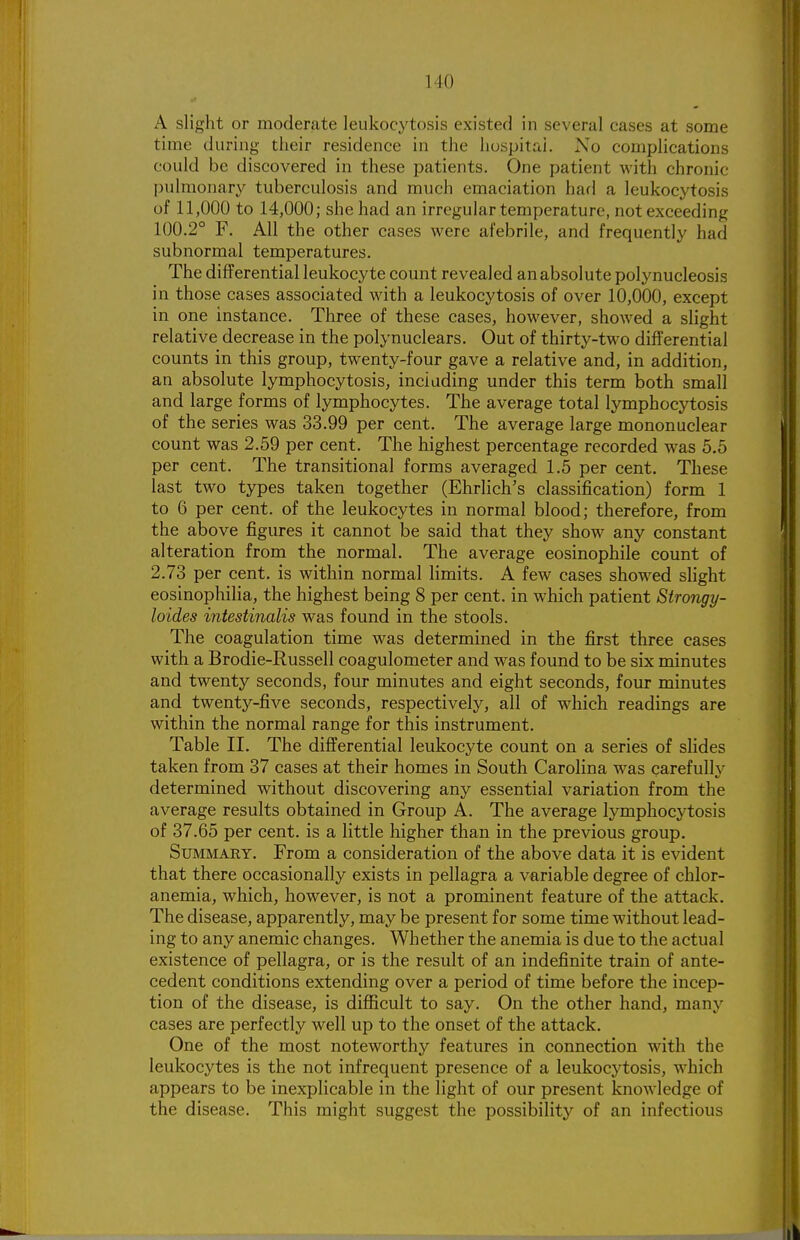 A slight or moderate leukocytosis existed in several cases at some time during- their residence in the huspita,i. No complications could be discovered in these patients. One patient with chronic pulmonary tuberculosis and much emaciation had a leukocytosis of 11,000 to 14,000; she had an irregular temperature, not exceeding 100.2° F. All the other cases were afebrile, and frequently had subnormal temperatures. The differential leukocyte count revealed an absolute polynucleosis in those cases associated with a leukocytosis of over 10,000, except in one instance. Three of these cases, however, showed a slight relative decrease in the polynuclears. Out of thirty-two differential counts in this group, twenty-four gave a relative and, in addition, an absolute lymphocytosis, including under this term both small and large forms of lymphocytes. The average total lymphocytosis of the series was 33.99 per cent. The average large mononuclear count was 2.59 per cent. The highest percentage recorded was 5.5 per cent. The transitional forms averaged 1.5 per cent. These last two types taken together (Ehrlich's classification) form 1 to 6 per cent, of the leukocytes in normal blood; therefore, from the above figures it cannot be said that they show any constant alteration from the normal. The average eosinophile count of 2.73 per cent, is within normal limits. A few cases showed slight eosinophilia, the highest being 8 per cent, in which patient Strongy- loides intestinalis was found in the stools. The coagulation time was determined in the first three cases with a Brodie-Russell coagulometer and was found to be six minutes and twenty seconds, four minutes and eight seconds, four minutes and twenty-five seconds, respectively, all of which readings are within the normal range for this instrument. Table II. The differential leukocyte count on a series of slides taken from 37 cases at their homes in South Carolina was carefully determined without discovering any essential variation from the average results obtained in Group A. The average lymphocytosis of 37.65 per cent, is a little higher than in the previous group. Summary. From a consideration of the above data it is evident that there occasionally exists in pellagra a variable degree of chlor- anemia, which, however, is not a prominent feature of the attack. The disease, apparently, may be present for some time without lead- ing to any anemic changes. Whether the anemia is due to the actual existence of pellagra, or is the result of an indefinite train of ante- cedent conditions extending over a period of time before the incep- tion of the disease, is difficult to say. On the other hand, many cases are perfectly well up to the onset of the attack. One of the most noteworthy features in connection with the leukocytes is the not infrequent presence of a leukocytosis, which appears to be inexplicable in the light of our present knowledge of the disease. This might suggest the possibility of an infectious