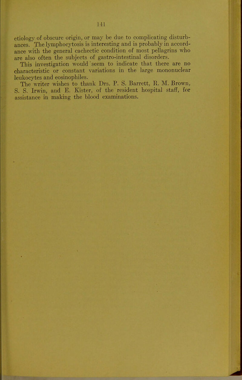 etiology of obscure origin, or may be due to complicating disturb- ances. The lymphocytosis is interesting and is probably in accord- ance with the general cachectic condition of most pellagrins who are also often the subjects of gastro-intestinal disorders. This investigation would seem to indicate that there are no characteristic or constant variations in the large mononuclear leukocytes and eosinophiles. The writer wishes to thank Drs. P. S. Barrett, R. M. Brown, S. S. Irwin, and E. Kister, of the resident hospital staff, for assistance in making the blood examinations.