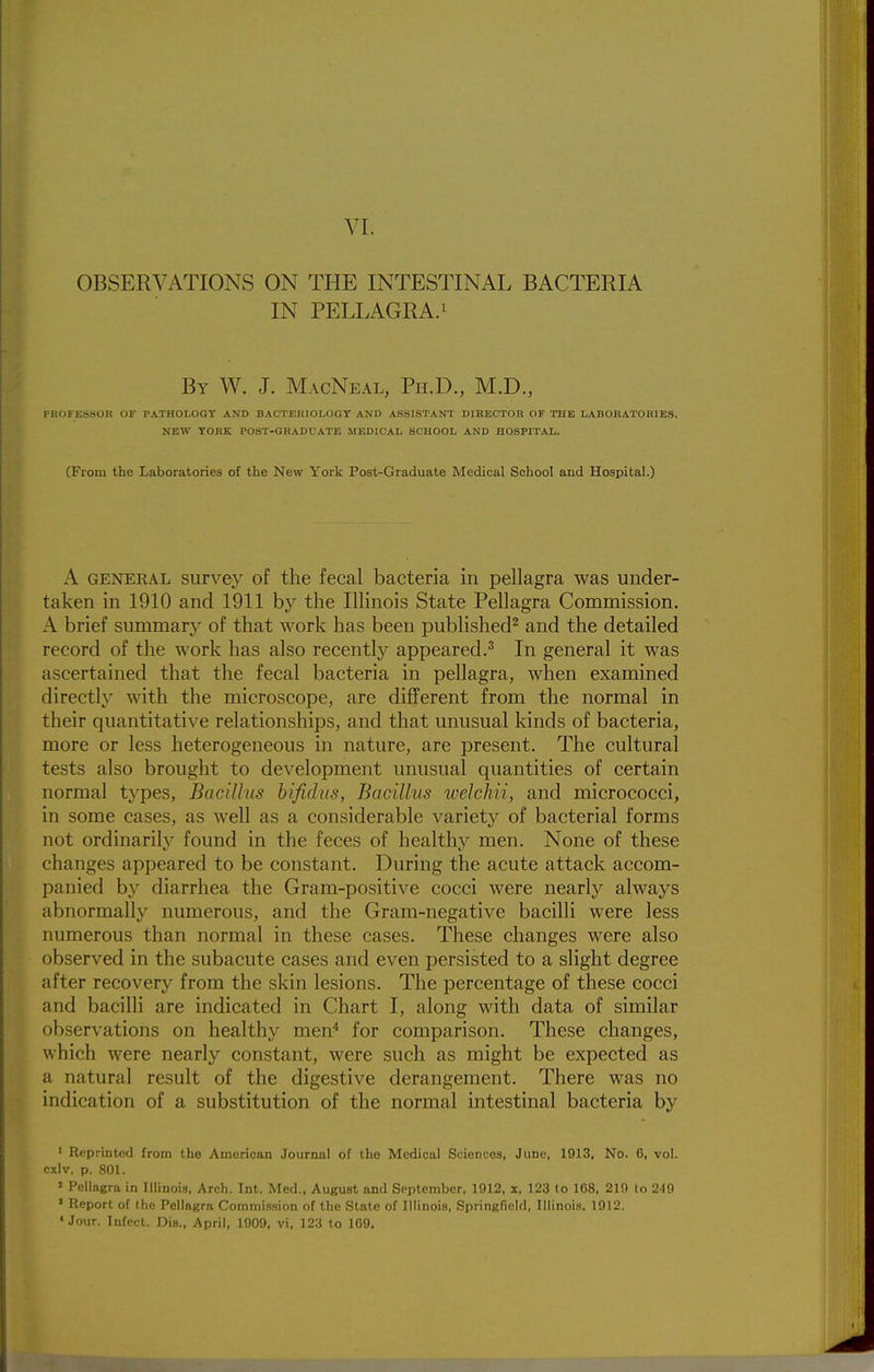 VI. OBSERVATIONS ON THE INTESTINAL BACTERIA IN PELLAGRA.! By W. J. MacNeal, Ph.D., M.D., PROFESSOR or PATHOLOGy AND BACTERIOLOGT AND ASSISTANT DIRECTOR OF THE LABORATORIES. NEW YORK POST-GRADUATE MEDICAL SCHOOL AND HOSPITAL. (From the Laboratories of the New York Post-Graduate Medical School and Hospital.) A GENERAL siirvcy of the fecal bacteria in pellagra was under- taken in 1910 and 1911 by the Illinois State Pellagra Commission. A brief summary of that work has been published^ and the detailed record of the work has also recently appeared.^ In general it was ascertained that the fecal bacteria in pellagra, when examined directly with the microscope, are different from the normal in their quantitative relationships, and that unusual kinds of bacteria, more or less heterogeneous in nature, are present. The cultural tests also brought to development unusual quantities of certain normal types, Bacillus bifidns, Bacillus welchii, and micrococci, in some cases, as well as a considerable variety of bacterial forms not ordinarily found in the feces of healthy men. None of these changes appeared to be constant. During the acute attack accom- panied by diarrhea the Gram-positive cocci were nearly always abnormally numerous, and the Gram-negative bacilli were less numerous than normal in these cases. These changes were also observed in the subacute cases and even persisted to a slight degree after recovery from the skin lesions. The percentage of these cocci and bacilli are indicated in Chart I, along with data of similar observations on healthy men^ for comparison. These changes, which were nearly constant, were such as might be expected as a natural result of the digestive derangement. There was no indication of a substitution of the normal intestinal bacteria by ' Reprinted from the American Journal of the Medical Sciences, June, 1913, No. 6, vol. cxiv, p. 801. » Pellagra in niinois, Arch. Int. Med., August and September, 1912, x, 123 (o 168, 219 to 2-19 • Report of the Pellagra Commis.sion of the State of Illinois, Springfield, Illinois. 1912. • Jour. Infect. Dis., April, 1909, vi, 123 to 169.