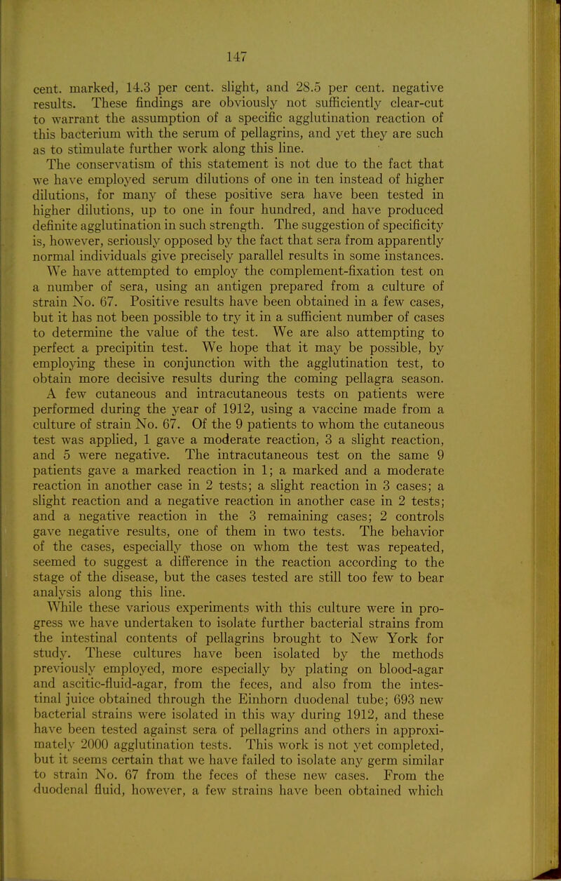 cent, marked, 14.3 per cent, slight, and 28.5 per cent, negative results. These findings are obviously not sufficiently clear-cut to warrant the assumption of a specific agglutination reaction of this bacterium with the serum of pellagrins, and yet they are such as to stimulate further work along this line. The conservatism of this statement is not due to the fact that we have employed serum dilutions of one in ten instead of higher dilutions, for many of these positive sera have been tested in higher dilutions, up to one in four hundred, and have produced definite agglutination in such strength. The suggestion of specificity is, however, seriously opposed by the fact that sera from apparently normal individuals give precisely parallel results in some instances. We have attempted to employ the complement-fixation test on a number of sera, using an antigen prepared from a culture of strain No. 67. Positive results have been obtained in a few cases, but it has not been possible to try it in a sufficient number of cases to determine the value of the test. We are also attempting to perfect a precipitin test. We hope that it may be possible, by employing these in conjunction with the agglutination test, to obtain more decisive results during the coming pellagra season. A few cutaneous and intracutaneous tests on patients were performed during the year of 1912, using a vaccine made from a culture of strain No. 67. Of the 9 patients to whom the cutaneous test was applied, 1 gave a moderate reaction, 3 a slight reaction, and 5 were negative. The intracutaneous test on the same 9 patients gave a marked reaction in 1; a marked and a moderate reaction in another case in 2 tests; a slight reaction in 3 cases; a slight reaction and a negative reaction in another case in 2 tests; and a negative reaction in the 3 remaining cases; 2 controls gave negative results, one of them in two tests. The behavior of the cases, especially those on whom the test was repeated, seemed to suggest a difference in the reaction according to the stage of the disease, but the cases tested are still too few to bear analysis along this line. While these various experiments with this culture were in pro- gress we have undertaken to isolate further bacterial strains from the intestinal contents of pellagrins brought to New York for study. These cultures have been isolated by the methods previously employed, more especially by plating on blood-agar and ascitic-fluid-agar, from the feces, and also from the intes- tinal juice obtained through the Einhorn duodenal tube; 693 new bacterial strains were isolated in this way during 1912, and these have been tested against sera of pellagrins and others in approxi- mately 2000 agglutination tests. This work is not yet completed, but it seems certain that we have failed to isolate any germ similar to strain No. 67 from the feces of these new cases. From the duodenal fluid, however, a few strains have been obtained which