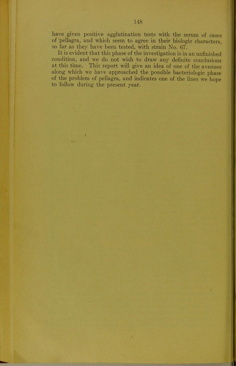 have given positive agglutination tests with the serum of cases of pellagra, and which seem to agree in their biologic characters, so far as they have been tested, with strain No. 67. It is evident that this phase of the investigation is in an unfinished condition, and we do not wish to draw any definite conclusions at this time. This report will give an idea of one of the avenues along which we have approached the possible bacteriologic phase of the problem of pellagra, and indicates one of the lines we hope to follow during the present year.