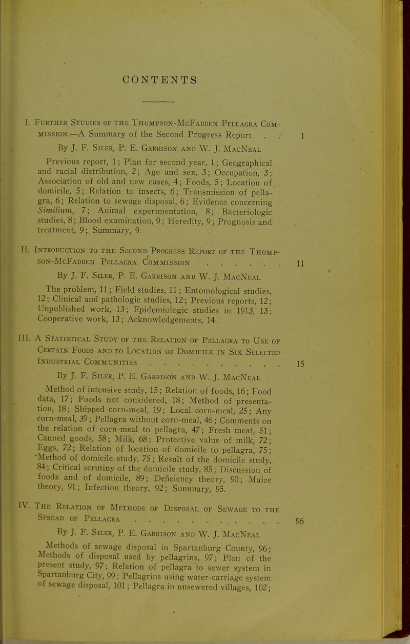 CONTENTS I. Further Studies of the Thompson-McFadden Pellagra Com- mission.—A Summary of the Second Progress Report . .• 1 By J. F. SiLER, P. E. Garrison and W. J. MacNeal Previous report, 1; Plan for second year, 1; Geographical and racial distribution, 2; Age and sex, 3; Occupation, 3; Association of old and new cases, 4; Foods, 5; Location of domicile, S; Relation to insects, 6; Transmission of pella- gra, 6; Relation to sewage disposal, 6; Evidence concerning Similium, 7; Animal experimentation, 8; Bacteriologic studies, 8; Blood examination, 9; Heredity, 9; Prognosis and treatment, 9; Summary, 9. II. Introduction to the Second Progress Report of the Thomp- 4 son-McFadden Pellagra Commission 11 By J. F. SiLER, P. E. Garrison and W. J. MacNeal The problem, 11; Field studies, 11; Entomological studies, 12; Clinical and pathologic studies, 12; Previous reports, 12; Unpublished work, 13; Epidemiologic studies in 1913, 13; Cooperative work, 13; Acknowledgements, 14. III. A Statistical Study of the Relation of Pellagra to Use of Certain Foods and to Location of Domicile in Six Selected Industrial Communities 15 By J. F. SiLER, P. E. Garrison and W. J. MacNeal Method of intensive study, IS; Relation of foods, 16; Food data, 17; Foods not considered, 18; Method of presenta- tion, 18; Shipped corn-meal, 19; Local corn-meal, 25; Any corn-meal, 39; Pellagra without corn-meal, 46; Comments on the relation of corn-meal to pellagra, 47; Fresh meat, 51; Canned goods, 58; Milk, 68; Protective value of milk, 72; Eggs, 72; Relation of location of domicile to pellagra, 75; •Method of domicile study, 75; Result of the domicile study, 84; Critical scrutiny of the domicile study, 85; Discussion of foods and of domicile, 89; Deficiency theory, 90; Maize theory, 91; Infection theory, 92; Summary, 95. IV. The Relation of Methods of Disposal of Sewage to the Spread of Pellagra 9g By J. F. Siler, P. E. Garrison and W. J. MacNeal Methods of sewage disposal in Spartanburg County, '96; Methods of disposal used by pellagrins, 97; Plan of the present study, 97; Relation of pellagra to sewer system in Spartanburg City, 99; Pellagrins using water-carriage .system of sewage disposal, 101; Pellagra in unsewered villages, 102;