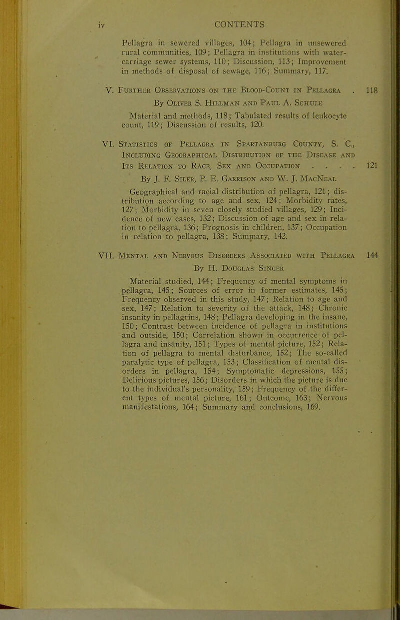 Pellagra in sewered villages, 104; Pellagra in unsewered rural communities, 109; Pellagra in institutions with water- carriage sewer systems, 110; Discussion, 113; Improvement in methods of disposal of sewage, 116; Summary, 117. V. Further Observations on the Blood-Count in Pellagra . 118 By Oliver S. Hillman and Paul A. Schule Material and methods, 118; Tabulated results of leukocyte count, 119; Discussion of results, 120. VI. Statistics of Pellagra in Spartanburg County, S. C, Including Geographical Distribution of the Disease and Its Relation to Race, Sex and Occupation .... 121 By J. F. SiLER, P. E. Garrison and W. J. MacNeal Geographical and racial distribution of pellagra, 121; dis- tribution according to age and sex, 124; Morbidity rates, 127; Morbidity in seven closely studied villages, 129; Inci- dence of new cases, 132; Discussion of age and sex in rela- tion to pellagra, 136; Prognosis in children, 137; Occupation in relation to pellagra, 138; Summary, 142. VII. Mental and Nervous Disorders Associated with Pellagra 144 By H. Douglas Singer Material studied, 144; Frequency of mental symptoms in pellagra, 145; Sources of error in former estimates, 145; Frequency observed in this study, 147; Relation to age and sex, 147; Relation to severity of the attack, 148; Chronic insanity in pellagrins, 148; Pellagra developing in the insane, 150; Contrast between incidence of pellagra in institutions and outside, 150; Correlation shown in occurrence of pel- lagra and insanity, 151; Types of mental picture, 152; Rela- tion of pellagra to mental disturbance, 152; The so-called paralytic type of pellagra, 153; Classification of mental dis- orders in pellagra, 154; Symptomatic depressions, 155; Delirious pictures, 156; Disorders in which the picture is due to the individual's personality, 159; Frequency of the differ- ent types of mental picture, 161; Outcome, 163; Nervous manifestations, 164; Summary and conclusions, 169.