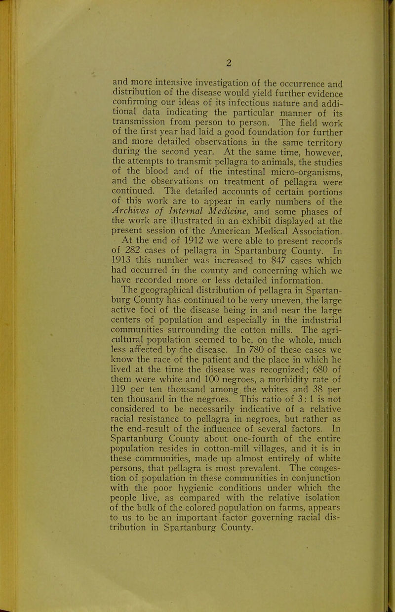 and more intensive investigation of the occurrence and distribution of the disease v^ould yield further evidence confirming our ideas of its infectious nature and addi- tional data indicating the particular manner of its transmission from person to person. The field w^ork of the first year had laid a good foundation for further and more detailed observations in the same territory during the second year. At the same time, however, the attempts to transmit pellagra to animals, the studies of the blood and of the intestinal micro-organisms, and the observations on treatment of pellagra were continued. The detailed accounts of certain portions of this work are to appear in early numbers of the Archives of Internal Medicine, and some phases of the work are illustrated in an exhibit displayed at the present session of the American Medical Association. At the end of 1912 we were able to present records of 282 cases of pellagra in Spartanburg County. In 1913 this number was increased to 847 cases which had occurred in the county and concerning which we have recorded more or less detailed information. The geographical distribution of pellagra in Spartan- burg County has continued to be very uneven, the large active foci of the disease being in and near the large centers of population and especially in the industrial communities surrounding the cotton mills. The agri- cultural population seemed to be, on the whole, much less afifected by the disease. In 780 of these cases we know the race of the patient and the place in which he lived at the time the disease was recognized; 680 of them were white and 100 negroes, a morbidity rate of 119 per ten thousand among the whites and 38 per ten thousand in the negroes. This ratio of 3: 1 is not considered to be necessarily indicative of a relative racial resistance to pellagra in negroes, but rather as the end-result of the influence of several factors. In Spartanburg County about one-fourth of the entire population resides in cotton-mill villages, and it is in these communities, made up almost entirely of white persons, that pellagra is most prevalent. The conges- tion of population in these communities in conjunction with the poor hygienic conditions under which the people live, as compared with the relative isolation of the bulk of the colored population on farms, appears to us to be an important factor governing racial dis- tribution in Spartanburg County.