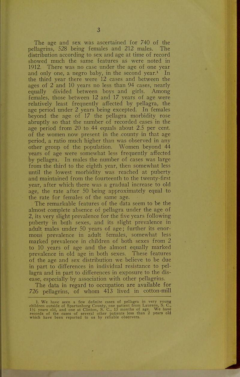 The age and sex was ascertained for 740 of the pellagrins, 528 being females and 212 males. The distribution according to sex and age at time of record showed much the same features as were noted in 1912. There was no case under the age of one year and only one, a negro baby, in the second year.^ In the third year there were 12 cases and between the ages of 2 and 10 years no less than 94 cases, nearly equally divided between boys and girls. Among females, those between 12 and 17 years of age were relatively least frequently affected by pellagra, the age period under 2 years being excepted. In females beyond the age of 17 the pellagra morbidity rose abruptly so that the number of recorded cases in the age period from 20 to 44 equals about 2.5 per cent, of the Avomen now present in the county in that age period, a ratio much higher than was observed in any other group of the population. Women beyond 44 years of age were somewhat less frequently affected by pellagra. In males the number of cases was large from the third to the eighth year, then somewhat less until the lowest morbidity was reached at puberty and maintained from the fourteenth to the twenty-first year, after which there was a gradual increase to old age, the rate after 50 being approximately equal to the rate for females of the same age. The remarkable features of the data seem to be the almost complete absence of pellagra under the age of 2, its very slight prevalence for the five years following puberty in both sexes, and its slight prevalence in adult males under 50 years of age; further its enor- mous prevalence in adult females, somewhat less marked prevalence in children of both sexes from 2 to 10 years of age and the almost equally marked prevalence in old age in both sexes. These features of the age and sex distribution we believe to be due in part to differences in individual resistance to pel- lagra and in part to differences in exposure to the dis- ease, especially by association with other pellagrins. The data in regard to occupation are available for 726 pellagrins, of whom 413 lived in cotton-mill 1. We have seen a few definite cases of pellagra in very young children outside of Spartanburg County, one patient from Laurens, S. C, 1'/, years old, and one at Clinton, S. C, 13 months of age. We have records of the cases of several other patients less than 2 years old which have been reported to us by reliable observers.