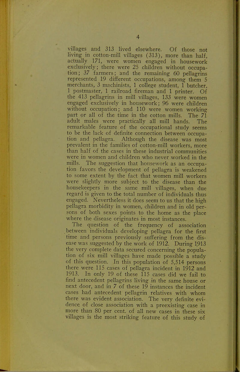 villages and 313 lived elsewhere. Of those not living in cotton-mill villages (313), more than half, actually 171, were women engaged in housework exclusively; there were 25 children without occupa- tion ; 37 farmers; and the remaining 60 pellagrins represented 19 different occupations, among them 5 merchants, 3 machinists, 1 college student, 1 butcher, 1 postmaster, 1 railroad fireman and 1 printer. Of the 413 pellagrins in mill villages, 133 were women engaged exclusively in housework; 96 were children without occupation; and 110 were women working part or all of the time in the cotton mills. The 71 adult males were practically all mill hands. The remarkable feature of the occupational study seems to be the lack of definite connection between occupa- tion and pellagra. Although the disease was most prevalent in the families of cotton-mill workers, more than half of the cases in these industrial communities were in women and children who never worked in the mills. The sviggestion that housework as an occupa- tion favors the development of pellagra is weakened to some extent by the fact that women mill workers were slightly more subject to the disease than the housekeepers in the same mill villages, when due regard is given to the total number of individuals thus engaged. Nevertheless it does seem to us that the high pellagra morbidity in women, children and in old per- sons of both sexes points to the home as the place where the disease originates in most instances. The question of the frequency of association between individuals developing pellagra for the first time and persons previously suffering from the dis- ease was suggested by the work of 1912. During 1913 the very complete data secured concerning the popula- tion of six mill villages have made possible a study of this question. In this population of 5,514 persons there were 115 cases of pellagra incident in 1912 and 1913. In only 19 of these 115 cases did we fail to find antecedent pellagrins living in the same house or next door, and in 7 of these 19 instances the incident cases had antecedent pellagrin relatives with whom there was evident association. The very definite evi- dence of close association with a preexisting case in more than 80 per cent, of all new cases in these six villages is the most striking feature of this study of
