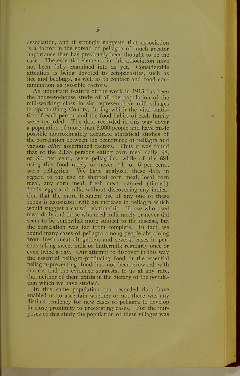 association, and it strongly sugfgests that association is a factor in the spread of pellagra of much greater importance than has previously been thought to be the case. The essential elements in this association have not been fully examined into as yet. Considerable attention is being devoted to ectoparasites, such as lice and bedbugs, as well as to contact and food con- tamination as possible factors. An important feature of the work in 1913 has been the house-to-house study of all the population of the mill-working class in six representative mill villages in Spartanburg County, during which the vital statis- tics of each person and the food habits of each family were recorded. The data recorded in this way cover a population of more than 5,000 people and have made possible approximately accurate statistical studies of the correlation between the occurrence of pellagra and various other ascertained factors. Thus it was found that of the 3,135 persons eating corn meal daily, 98, or 3.1 per cent., were pellagrins, while of the 681 using this food rarely or never, 41, or 6 per cent., were pellagrins. We have analyzed these data in regard to the use of shipped corn meal, local corn meal, any corn meal, fresh meat, canned (tinned) foods, eggs and milk, without discovering any indica- tion that the more frequent use of any one of these foods is associated with an increase in pellagra which would suggest a causal relationship. Those who used meat daily and those who used milk rarely or never did seem to be somewhat more subject to the disease, but the correlation was far from complete. In fact, we found many cases of pellagra among people abstaining from fresh meat altogether, and several cases in per- sons taking sweet milk or buttermilk regularly once or even twice a day. Our attempt to discover in this way the essential pellagra-producing food or the essential pellagra-preventing food has not been crowned with success and the evidence suggests, to us at any rate, that neither of them exists in the dietary of the popula- tion which we have studied. In this same population our recorded data have enabled us to ascertain whether or not there was any distinct tendency for new cases of pellagra to develop in close proximity to preexisting cases. For the pur- poses of this study the population of these villages was