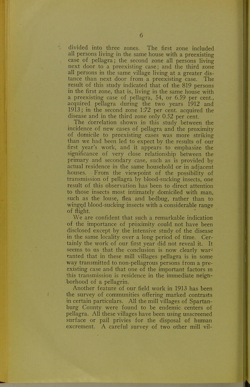divided into tliree zones. The first zone included all persons living in the same house with a preexisting case of pellagra; the second zone all persons living next door to a preexisting case; and the third zone all persons in the same village living at a greater dis- tance than next door from a preexisting case. The result of this study indicated that of the 819 persons in the first zone, that is, living in the same house with a preexisting case of pellagra, 54, or 6.59 per cent., acquired pellagra during the two years 1912 and 1913; in the second zone 1:72 per cent, acquired the disease and in the third zone only 0.52 per cent. The correlation shown in this study between the incidence of new cases of pellagra and the proximity of domicile to preexisting cases was more striking than we had been led to expect by the results of our first year's work, and it appears to emphasize the significance of very close relationship between the primary and secondary case, such as is provided by actual residence in the same household or in adjacent houses. From the viewpoint of the possibility of transmission of pellagra by blood-sucking insects, one result of this observation has been to direct attention to those insects most intimately domiciled with man, such as the louse, flea and bedbug, rather than to winged blood-sucking insects with a considerable range of flight. We are confident that such a remarkable indication of the importance of proximity could not have been disclosed except by the intensive study of the disease in the same locality over a long period of time. Cer- tainly the work of our first year did not reveal it. It seems to us that the conclusion is now clearly war- ranted that in these mill villages pellagra is in some way transmitted to non-pellagrous persons from a pre- existing case and that one of the important factors m this transmission is residence in the immediate neigh- borhood of a pellagrin. Another feature of our field work in 1913 has been the survey of communities offering marked contrasts in certain particulars. All the mill villages of Spartan- burg County were found to be endemic centers of pellagra. All these villages have been using unscreened surface or pail privies for the disposal of human excrement. A careful survey of two other mill vil-