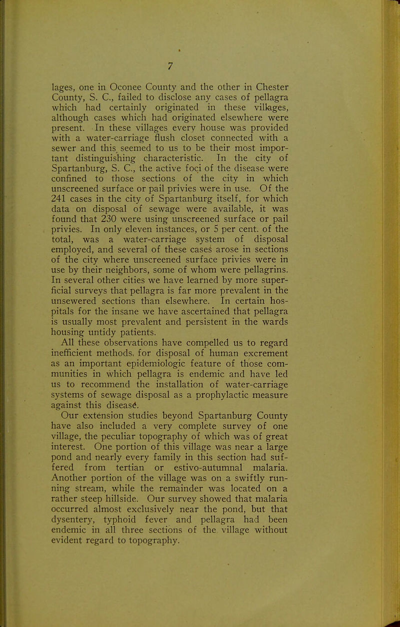 ■ 7 lages, one in Oconee County and the other in Chester County, S. C, failed to disclose any cases of pellagra which had certainly originated in these villages, although cases which had originated elsewhere were present. In these villages every house was provided with a water-carriage flush closet connected with a sewer and this seemed to us to be their most impor- tant distinguishing characteristic. In the city of Spartanburg, S. C, the active foci of the disease were confined to those sections of the city in which unscreened surface or pail privies were in use. Of the 241 cases in the city of Spartanburg itself, for which data on disposal of sewage were available, it was found that 230 were using unscreened surface or pail privies. In only eleven instances, or 5 per cent, of the total, was a water-carriage system of disposal employed, and several of these case^ arose in sections of the city where unscreened surface privies were in use by their neighbors, some of whom were pellagrins. In several other cities we have learned by more super- ficial surveys that pellagra is far more prevalent in the unsewered sections than elsewhere. In certain hos- pitals for the insane we have ascertained that pellagra is usually most prevalent and persistent in the wards housing untidy patients. All these observations have compelled us to regard inefficient methods, for disposal of human excrement as an important epidemiologic feature of those com- munities in which pellagra is endemic and have led us to recommend the installation of water-carriage systems of sewage disposal as a prophylactic measure against this disease. Our extension studies beyond Spartanburg County have also included a very complete survey of one village, the peculiar topography of which was of great interest. One portion of this village was near a large pond and nearly every family in this section had suf- fered from tertian or estivo-autumnal malaria. Another portion of the village was on a swiftly run- ning stream, while the remainder was located on a rather steep hillside. Our survey showed that malaria occurred almost exclusively near the pond, but that dysentery, typhoid fever and pellagra had been endemic in all three sections of the village without evident regard to topography.
