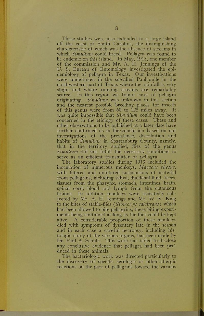These studies were also extended to a large island off the coast of South Carolina, the distinguishing characteristic of which was the absence of streams in which Simulium could breed. Pellagra was found to be endemic on this island. In May, 1913, one member of the commission and Mr. A. H. Jennings of the U; S. Bureau of Entomology investigated the epi- demiology of pellagra in Texas. Our investigations were undertaken in the so-called Panhandle in the northwestern part of Texas where the rainfall is very slight and where running streams are remarkably scarce. In this region we found cases of pellagra originating. Simulium was unknown in this section and the nearest possible breeding places for insects of this genus were from 60 to 125 miles away. It was quite impossible that Simulium could have been concerned in the etiology of these cases. These and other observations to be published at a later date have further confirmed us in the-conclusion based on our investigations of the prevalence, distribution and habits of Simulium in Spartanburg County, namely, that in the territory studied, flies of the genus Simulium did not fulfill the necessary conditions to serve as an efficient transmitter of pellagra. The laboratory studies during 1913 included the inoculation of numerous monkeys, Macacus rhesus, with filtered and unfiltered suspensions of material from pellagrins, including saliva, duodenal fluid, feces, tissues from the pharynx, stomach, intestines, brain, spinal cord, blood and lymph from the cutaneous lesions. In addition, monkeys were repeatedly sub- jected by Mr. A. PI. Jennings and Mr. W. V. King to the bites of stable-flies (Stomoxys calcitrans) which had been allowed to bite pellagrins, these biting experi- ments being continued as long as the flies could be kept alive. A considerable proportion of these monkeys died with symptoms of dysentery late in the season and in each case a careful necropsy, including his- tologic study of the various organs, has been made by Dr. Paul A. Schule. This work has failed to disclose any conclusive evidence that pellagra had been pro- duced in these animals. The bacteriologic work was directed particularly to the discovery of specific serologic or other allergic reactions on the part of pellagrins toward the various