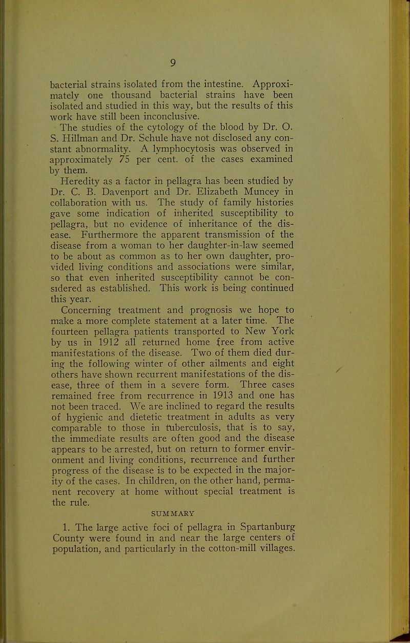 bacterial strains isolated from the intestine. Approxi- mately one thousand bacterial strains have been isolated and studied in this way, but the results of this work have still been inconclusive. The studies of the cytology of the blood by Dr. O. S. Hillman and Dr. Schule have not disclosed any con- stant abnormality. A lymphocytosis was observed in approximately 75 per cent, of the cases examined by them. Pleredity as a factor in pellagra has been studied by Dr. C. B. Davenport and Dr. Elizabeth Muncey in collaboration with us. The study of family histories gave some indication of inherited susceptibility to pellagra, but no evidence of inheritance of the dis- ease. Furthermore the apparent transmission of the disease from a woman to her daughter-in-law seemed to be about as common as to her own daughter, pro- vided living conditions and associations were similar, so that even inherited susceptibility cannot be con- sidered as established. This work is being continued this year. Concerning treatment and prognosis we hope to make a more complete statement at a later time. The fourteen pellagra patients transported to New York by us in 1912 all returned home free from active manifestations of the disease. Two of them died dur- ing the following winter of other ailments and eight others have shown recurrent manifestations of the dis- ease, three of them in a severe form. Three cases remained free from recurrence in 1913 and one has not been traced. We are inclined to regard the results of hygienic and dietetic treatment in adults as very comparable to those in tuberculosis, that is to say, the immediate results are often good and the disease appears to be arrested, but on return to former envir- onment and living conditions, recurrence and further progress of the disease is to be expected in the major- ity of the cases. In children, on the other hand, perma- nent recovery at home without special treatment is the rule. SUMMARY 1. The large active foci of pellagra in Spartanburg County were found in and near the large centers of population, and particularly in the cotton-mill villages.