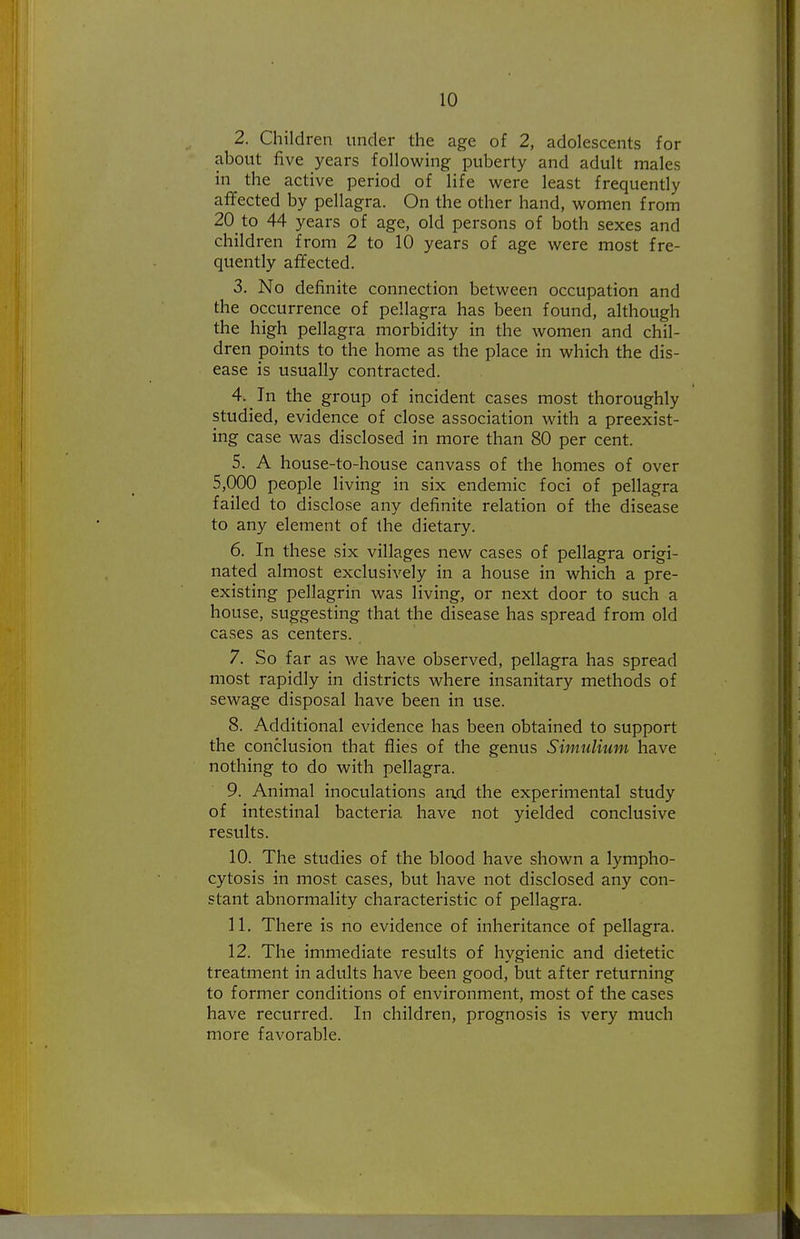 2. Children under the age of 2, adolescents for about five years followmg puberty and adult males in the active period of life were least frequently affected by pellagra. On the other hand, women from 20_to 44 years of age, old persons of both sexes and children from 2 to 10 years of age were most fre- quently affected. 3. No definite connection between occupation and the occurrence of pellagra has been found, although the high pellagra morbidity in the women and chil- dren points to the home as the place in which the dis- ease is usually contracted. 4. In the group of incident cases most thoroughly studied, evidence of close association with a preexist- ing case was disclosed in more than 80 per cent. 5. A house-to-house canvass of the homes of over 5,000 people living in six endemic foci of pellagra failed to disclose any definite relation of the disease to any element of the dietary. 6. In these six villages new cases of pellagra origi- nated almost exclusively in a house in which a pre- existing pellagrin was living, or next door to such a house, suggesting that the disease has spread from old cases as centers. 7. So far as we have observed, pellagra has spread most rapidly in districts where insanitary methods of sewage disposal have been in use. 8. Additional evidence has been obtained to support the conclusion that flies of the genus Simulium have nothing to do with pellagra. 9. Animal inoculations an.d the experimental study of intestinal bacteria have not yielded conclusive results. 10. The studies of the blood have shown a lympho- cytosis in most cases, but have not disclosed any con- stant abnormality characteristic of pellagra. 11. There is no evidence of inheritance of pellagra. 12. The immediate results of hygienic and dietetic treatment in adults have been good, but after returning to former conditions of environment, most of the cases have recurred. In children, prognosis is very much more favorable.