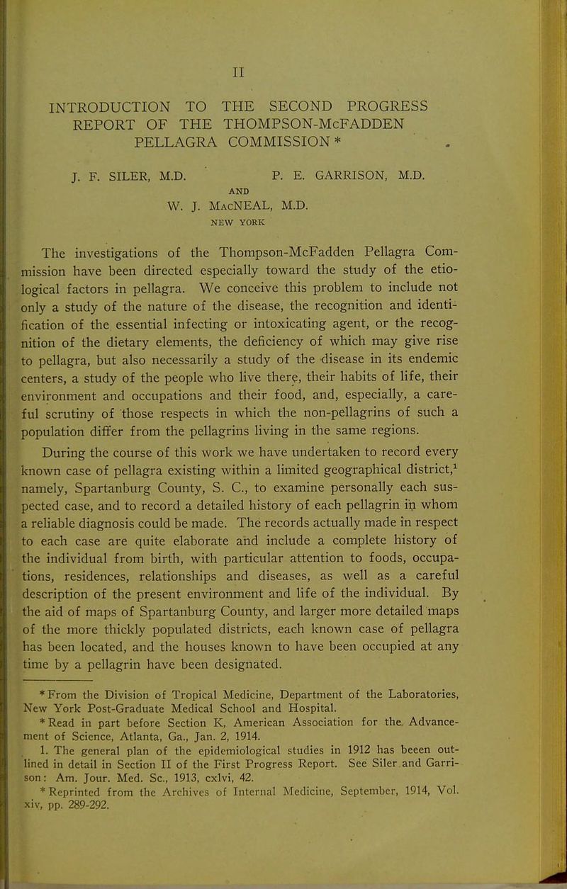INTRODUCTION TO THE SECOND PROGRESS REPORT OF THE THOMPSON-McFADDEN PELLAGRA COMMISSION* J. F. SILER, M.D. P. E. GARRISON, M.D. AND W. J. MacNEAL, M.D. NEW YORK The investigations of the Thompson-McFadden Pellagra Com- mission have been directed especially toward the study of the etio- logical factors in pellagra. We conceive this problem to include not only a study of the nature of the disease, the recognition and identi- fication of the essential infecting or intoxicating agent, or the recog- nition of the dietary elements, the deficiency of which may give rise to pellagra, but also necessarily a study of the disease in its endemic centers, a study of the people who hve there, their habits of life, their environment and occupations and their food, and, especially, a care- ful scrutiny of those respects in which the non-pellagrins of such a population differ from the pellagrins living in the same regions. During the course of this work we have undertaken to record every known case of pellagra existing within a limited geographical district,^ namely, Spartanburg County, S. C, to examine personally each sus- pected case, and to record a detailed history of each pellagrin in whom a reliable diagnosis could be made. The records actually made in respect to each case are quite elaborate and include a complete history of the individual from birth, with particular attention to foods, occupa- tions, residences, relationships and diseases, as well as a careful description of the present environment and life of the individual. By the aid of maps of Spartanburg County, and larger more detailed maps of the more thickly populated districts, each known case of pellagra has been located, and the houses known to have been occupied at any time by a pellagrin have been designated. * From the Division of Tropical Medicine, Department of the Laboratories, New York Post-Graduate Medical School and Hospital. *Read in part before Section K, American Association for the. Advance- ment of Science, Atlanta, Ga., Jan. 2, 1914. 1. The general plan of the epidemiological studies in 1912 has beeen out- lined in detail in Section II of the First Progress Report. See Siler.and Garri- son: Am. Jour. Med. Sc., 1913, cxlvi, 42. * Reprinted from the Archives of Internal Medicine, September, 1914, Vol. xiv, pp. 289-292.