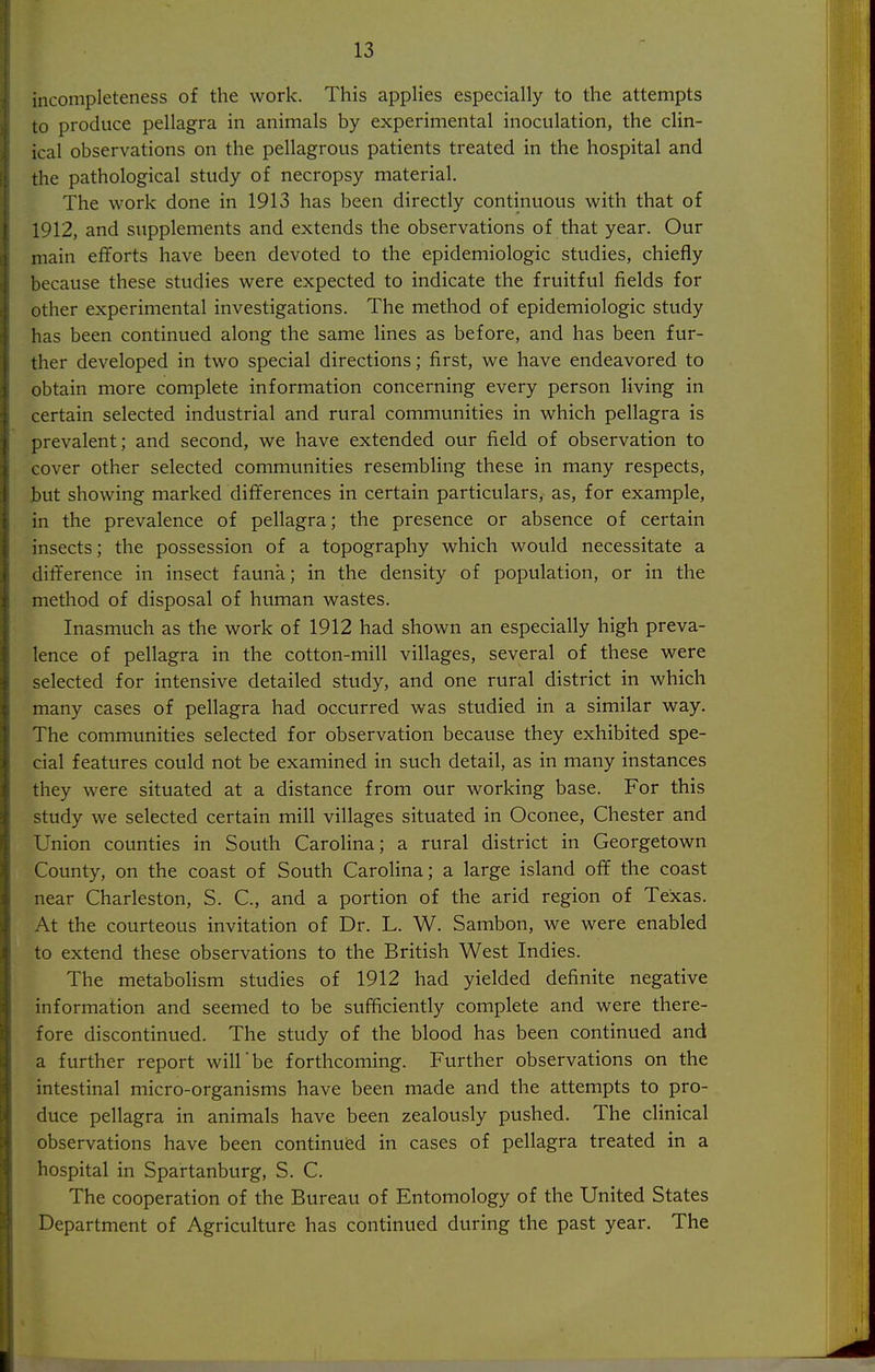 incompleteness of the work. This applies especially to the attempts to produce pellagra in animals by experimental inoculation, the clin- ical observations on the pellagrous patients treated in the hospital and the pathological study of necropsy material. The work done in 1913 has been directly continuous with that of 1912, and supplements and extends the observations of that year. Our main efforts have been devoted to the epidemiologic studies, chiefly because these studies were expected to indicate the fruitful fields for other experimental investigations. The method of epidemiologic study has been continued along the same lines as before, and has been fur- ther developed in two special directions; first, we have endeavored to obtain more complete information concerning every person living in certain selected industrial and rural communities in which pellagra is prevalent; and second, we have extended our field of observation to cover other selected communities resembling these in many respects, but showing marked differences in certain particulars, as, for example, in the prevalence of pellagra; the presence or absence of certain insects; the possession of a topography which would necessitate a difference in insect fauna; in the density of population, or in the method of disposal of human wastes. Inasmuch as the work of 1912 had shown an especially high preva- lence of pellagra in the cotton-mill villages, several of these were selected for intensive detailed study, and one rural district in which many cases of pellagra had occurred was studied in a similar way. The communities selected for observation because they exhibited spe- cial features could not be examined in such detail, as in many instances they were situated at a distance from our working base. For this study we selected certain mill villages situated in Oconee, Chester and Union counties in South Carolina; a rural district in Georgetown County, on the coast of South Carolina; a large island off the coast near Charleston, S. C, and a portion of the arid region of Texas. At the courteous invitation of Dr. L. W. Sambon, we were enabled to extend these observations to the British West Indies. The metaboHsm studies of 1912 had yielded definite negative information and seemed to be sufficiently complete and were there- fore discontinued. The study of the blood has been continued and a further report will be forthcoming. Further observations on the intestinal micro-organisms have been made and the attempts to pro- duce pellagra in animals have been zealously pushed. The clinical observations have been continued in cases of pellagra treated in a hospital in Spartanburg, S. C. The cooperation of the Bureau of Entomology of the United States Department of Agriculture has continued during the past year. The