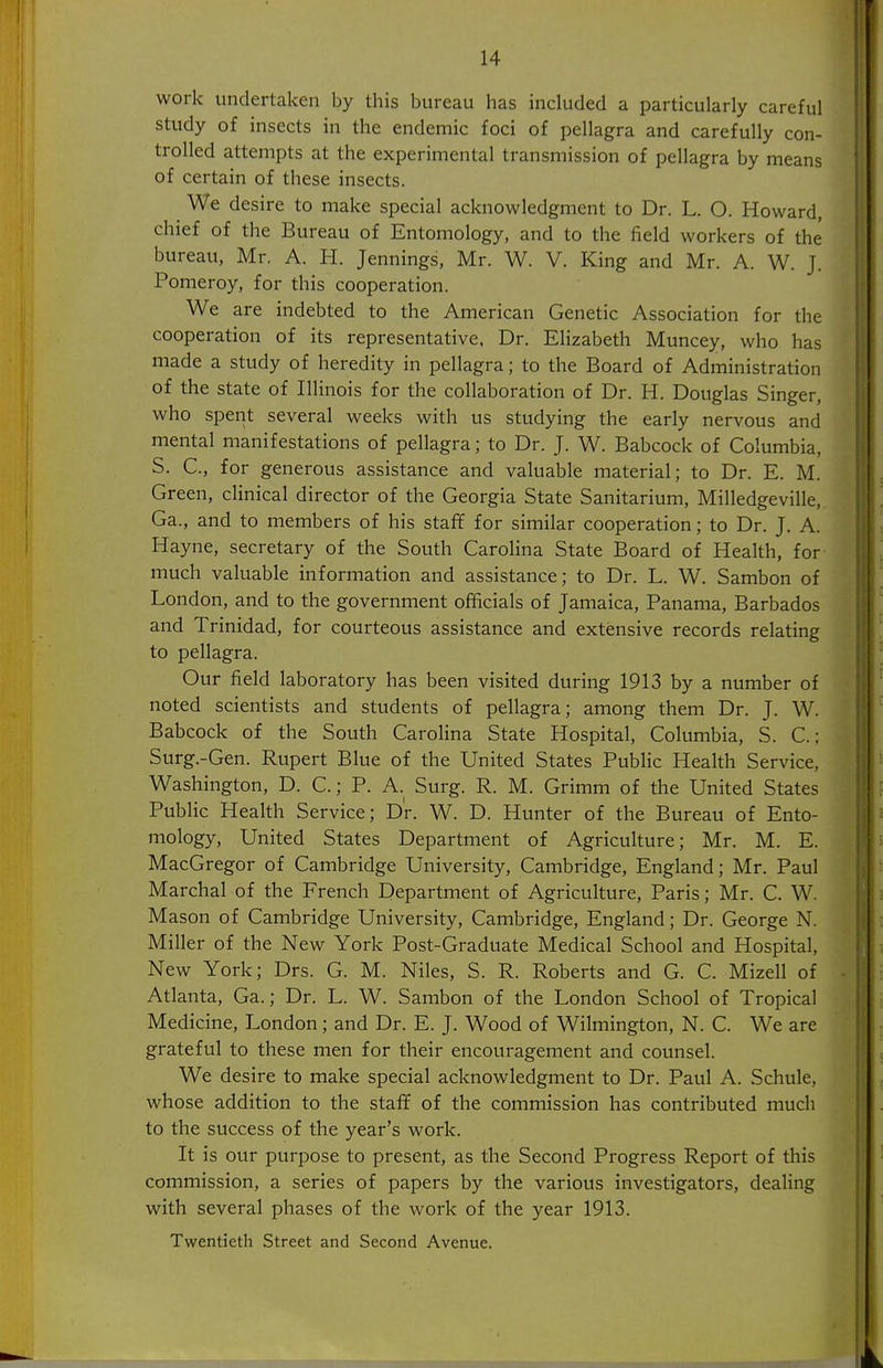 work undertaken by this bureau has included a particularly careful study of insects in the endemic foci of pellagra and carefully con- trolled attempts at the experimental transmission of pellagra by means of certain of these insects. We desire to make special acknowledgment to Dr. L. O. Howard, chief of the Bureau of Entomology, and to the field workers of the bureau, Mr. A. H. Jennings, Mr. W. V. King and Mr. A. W. J. Pomeroy, for this cooperation. We are indebted to the American Genetic Association for the cooperation of its representative, Dr. Elizabeth Muncey, who has made a study of heredity in pellagra; to the Board of Administration of the state of Illinois for the collaboration of Dr. H. Douglas Singer, who spent several weeks with us studying the early nervous and mental manifestations of pellagra; to Dr. J. W. Babcock of Columbia, S. C, for generous assistance and valuable material; to Dr. E. M. Green, clinical director of the Georgia State Sanitarium, Milledgeville, Ga., and to members of his staff for similar cooperation; to Dr. J. A. Hayne, secretary of the South Carolina State Board of Health, for much valuable information and assistance; to Dr. L. W. Sambon of London, and to the government officials of Jamaica, Panama, Barbados and Trinidad, for courteous assistance and extensive records relating to pellagra. Our field laboratory has been visited during 1913 by a number of noted scientists and students of pellagra; among them Dr. J. W. Babcock of the South Carolina State Hospital, Columbia, S. C; Surg.-Gen. Rupert Blue of the United States Public Health Service, Washington, D. C.; P. A. Surg. R. M. Grimm of the United States Public Health Service; Dr. W. D. Hunter of the Bureau of Ento- mology, United States Department of Agriculture; Mr. M. E. MacGregor of Cambridge University, Cambridge, England; Mr. Paul Marchal of the French Department of Agriculture, Paris; Mr. C. W. Mason of Cambridge University, Cambridge, England; Dr. George N. Miller of the New York Post-Graduate Medical School and Hospital, New York; Drs. G. M. Niles, S. R. Roberts and G. C. Mizell of Atlanta, Ga.; Dr. L. W. Sambon of the London School of Tropical Medicine, London; and Dr. E. J. Wood of Wilmington, N. C. We are grateful to these men for their encouragement and counsel. We desire to make special acknowledgment to Dr. Paul A. Schule, whose addition to the staff of the commission has contributed much to the success of the year's work. It is our purpose to present, as the Second Progress Report of this commission, a series of papers by the various investigators, dealing with several phases of the work of the year 1913. Twentieth Street and Second Avenue.