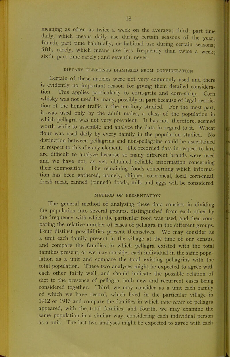 meaning as often as twice a week on the average; third, part time daily, which means daily use during certain seasons of the year; fourth, part time habitually, or habitual use during certain seasons; fifth, rarely, which means use less frequently than twice a week; sixth, part time rarely; and seventh, never. DIETARY ELEMENTS DISMISSED FROM CONSIDERATION Certain of these articles were not very commonly used and there is evidently no important reason for giving them detailed considera- tion. This applies particularly to corn-grits and corn-sirup. Corn whisky was not used by many, possibly in part because of legal restric- tion of the liquor traffic in the territory studied. For the most part, it was used only by the adult males, a class of the population in which pellagra was not very prevalent. It has not, therefore, seemed worth while to assemble and analyze the data in regard to it. Wheat flour was used daily by every family |in the population studied. No distinction between pellagrins and non-pellagrins could be ascertained in respect to this dietary element. The recorded data in respect to lard are difficult to analyze because so many different brands were used and we have not, as yet, obtained reliable information concerning their composition. The remaining foods concerning which informa- tion has been gathered, namely, shipped corn-meal, local corn-meal, fresh meat, canned (tinned) foods, milk and eggs will be considered. METHOD OF PRESENTATION The general method of analyzing these data consists in dividing the population into several groups, distinguished from each other by the frequency with which the particular food was used, and then com- paring the relative number of cases of pellagra in the different groups. Four distinct possibilities present themselves. We may consider as a unit each family present in the village at the time of our census, and compare the families in which pellagra existed with the total families present, or we may consider each individual in the same popu- lation as a unit and compare the total existing pellagrins with the total population. These two analyses might be expected to agree with each other fairly well, and should indicate the possible relation of diet to the presence of pellagra, both new and recurrent cases being considered together. Third, we may consider as a unit each family of which we have record, which lived in the particular village in 1912 or 1913 and compare the families in which new cases of pellagra appeared, with the total families, and fourth, we may examine the same population in a similar way, considering each individual person as a unit. The last two analyses might be expected to agree with each