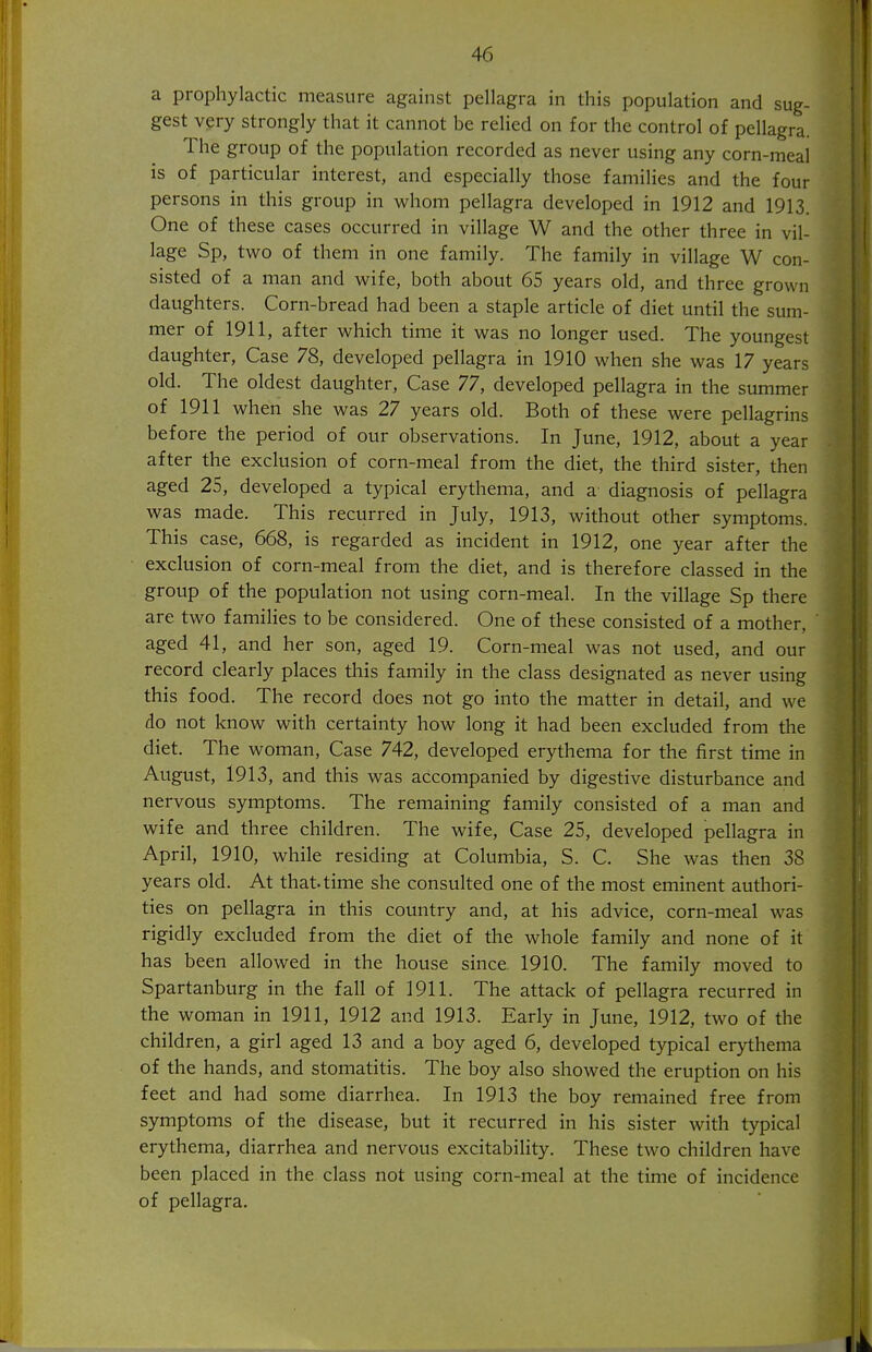 a prophylactic measure against pellagra in this population and sug- gest very strongly that it cannot be relied on for the control of pellagra. The group of the population recorded as never using any corn-meal is of particular interest, and especially those families and the four persons in this group in whom pellagra developed in 1912 and 1913. One of these cases occurred in village W and the other three in vil- lage Sp, two of them in one family. The family in village W con- sisted of a man and wife, both about 65 years old, and three grown daughters. Corn-bread had been a staple article of diet until the sum- mer of 1911, after which time it was no longer used. The youngest daughter, Case 78, developed pellagra in 1910 when she was 17 years old. The oldest daughter, Case 77, developed pellagra in the summer of 1911 when she was 27 years old. Both of these were pellagrins before the period of our observations. In June, 1912, about a year after the exclusion of corn-meal from the diet, the third sister, then aged 25, developed a typical erythema, and a diagnosis of pellagra was made. This recurred in July, 1913, without other symptoms. This case, 668, is regarded as incident in 1912, one year after the exclusion of corn-meal from the diet, and is therefore classed in the group of the population not using corn-meal. In the village Sp there are two families to be considered. One of these consisted of a mother, aged 41, and her son, aged 19. Corn-meal was not used, and our record clearly places this family in the class designated as never using this food. The record does not go into the matter in detail, and we do not know with certainty how long it had been excluded from the diet. The woman, Case 742, developed erythema for the first time in August, 1913, and this was accompanied by digestive disturbance and nervous symptoms. The remaining family consisted of a man and wife and three children. The wife. Case 25, developed pellagra in April, 1910, while residing at Columbia, S. C. She was then 38 years old. At that, time she consulted one of the most eminent authori- ties on pellagra in this country and, at his advice, corn-meal was rigidly excluded from the diet of the whole family and none of it has been allowed in the house since 1910. The family moved to Spartanburg in the fall of 1911. The attack of pellagra recurred in the woman in 1911, 1912 and 1913. Early in June, 1912, two of the children, a girl aged 13 and a boy aged 6, developed typical erythema of the hands, and stomatitis. The boy also showed the eruption on his feet and had some diarrhea. In 1913 the boy remained free from symptoms of the disease, but it recurred in his sister with typical erythema, diarrhea and nervous excitability. These two children have been placed in the class not using corn-meal at the time of incidence of pellagra.
