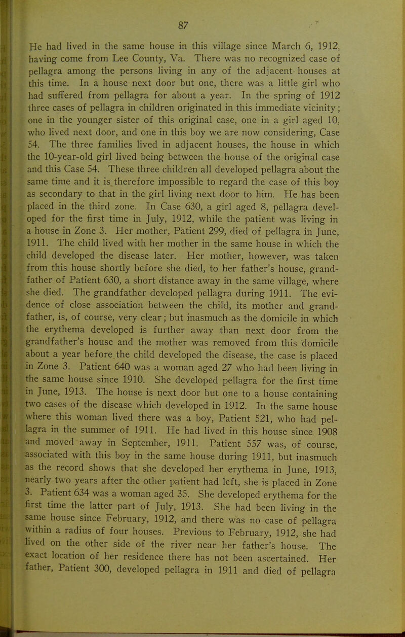 He had lived in the same house in this village since March 6, 1912, having come from Lee County, Va. There was no recognized case of pellagra among the persons living in any of the adjacent houses at this time. In a house next door but one, there was a little girl who had suffered from pellagra for about a year. In the spring of 1912 three cases of pellagra in children originated in this immediate vicinity; one in the younger sister of this original case, one in a girl aged 10. who lived next door, and one in this boy we are now considering, Case 54. The three famiHes lived in adjacent houses, the house in which the 10-year-old girl lived being between the house of the original case and this Case 54. These three children all developed pellagra about the same time and it is. therefore impossible to regard the case of this boy as secondary to that in the girl living next door to him. He has been placed in the third zone. In Case 630, a girl aged 8, pellagra devel- oped for the first time in July, 1912, while the patient was living in a house in Zone 3. Her mother, Patient 299, died of pellagra in June, 1911. The child lived with her mother in the same house in which the child developed the disease later. Her mother, however, was taken from this house shortly before she died, to her father's house, grand- father of Patient 630, a short distance away in the same village, where she died. The grandfather developed pellagra during 1911. The evi- dence of close association between the child, its mother and grand- father, is, of course, very clear; but inasmuch as the domicile in which the erythema developed is further away than next door from the grandfather's house and the mother was removed from this domicile about a year before, the child developed the disease, the case is placed in Zone 3. Patient 640 was a woman aged 27 who had been living in the same house since 1910. She developed pellagra for the first time in June, 1913. The house is next door but one to a house containing two cases of the disease which developed in 1912. In the same house where this woman lived there was a boy. Patient 521, who had pel- lagra in the summer of 1911. He had lived in this house since 1908 and moved away in September, 1911. Patient 557 was, of course, associated with this boy in the same house during 1911, but inasmuch as the record shows that she developed her erythema in June, 1913^ nearly two years after the other patient had left, she is placed in Zone 3. Patient 634 was a woman aged 35. She developed erythema for the first time the latter part of July, 1913. She had been living in the same house since February, 1912, and there was no case of pellagra within a radius of four houses. Previous to February, 1912, she had lived on the other side of the river near her father's house. The exact location of her residence there has not been ascertained. Her father. Patient 300, developed pellagra in 1911 and died of pellagra