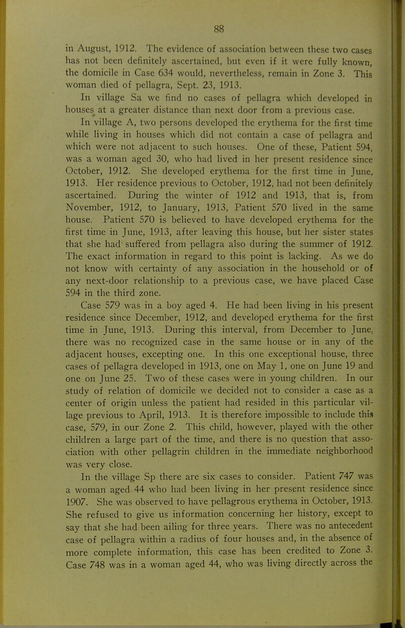 in August, 1912. The evidence of association between these two cases has not been definitely ascertained, but even if it were fully known, the domicile in Case 634 would, nevertheless, remain in Zone 3. This woman died of pellagra, Sept. 23, 1913. In village Sa we find no cases of pellagra which developed in houses at a greater distance than next door from a previous case. In village A, two persons developed the erythema for the first time while living in houses which did not contain a case of pellagra and which were not adjacent to such houses. One of these. Patient 594, was a woman aged 30, who had lived in her present residence since October, 1912. She developed erythema for the first time in June, 1913. Her residence previous to October, 1912, had not been definitely ascertained. During the winter of 1912 and 1913, that is, from November, 1912, to January, 1913, Patient 570 lived in the same house. Patient 570 is believed to have developed erythema for the first time in June, 1913, after leaving this house, but her sister states that she had sufifered from pellagra also during the summer of 1912. The exact information in regard to this point is lacking. As we do not know with certainty of any association in the household or of any next-door relationship to a previous case, we have placed Case 594 in the third zone. Case 579 was in a boy aged 4. He had been living in his present residence since December, 1912, and developed erythema for the first time in June, 1913. During this interval, from December to June, there was no recognized case in the same house or in any of the adjacent houses, excepting one. In this one exceptional house, three cases of pellagra developed in 1913, one on May 1, one on June 19 and one on June 25. Two of these cases were in young children. In our study of relation of domicile we decided not to consider a case as a center of origin unless the patient had resided in this particular vil- lage previous to April, 1913. It is therefore impossible to include this case, 579, in our Zone 2. This child, however, played with the other children a large part of the time, and there is no question that asso- ciation with other pellagrin children in the immediate neighborhood was very close. In the village Sp there are six cases to consider. Patient 747 was a woman aged 44 who had been living in her present residence since 1907. She was observed to have pellagrous erythema in October, 1913. She refused to give us information concerning her history, except to say that she had been ailing for three years. There was no antecedent case of pellagra within a radius of four houses and, in the absence of more complete information, this case has been credited to Zone 3. Case 748 was in a woman aged 44, who was living directly across the