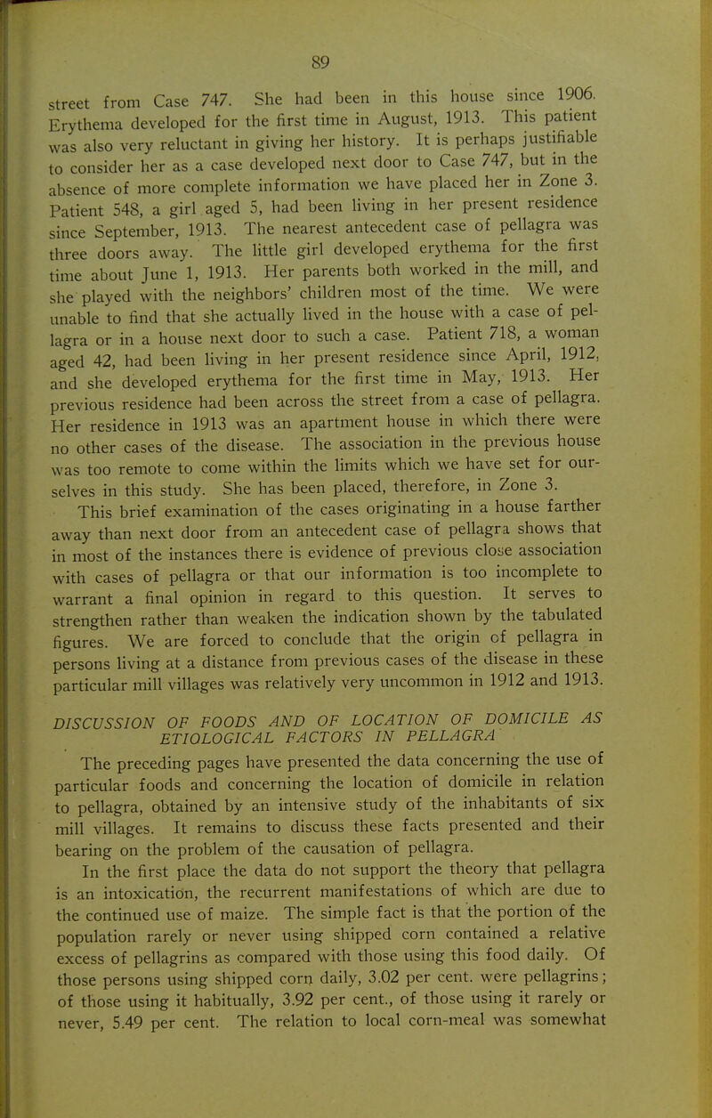 street from Case 747. She had been in this house since 1906. Erythema developed for the first time in August, 1913. This patient was also very reluctant in giving her history. It is perhaps justifiable to consider her as a case developed next door to Case 747, but in the absence of more complete information we have placed her in Zone 3. Patient 548, a girl aged 5, had been living in her present residence since September, 1913. The nearest antecedent case of pellagra was three doors away. The little girl developed erythema for the first time about June 1, 1913. Her parents both worked in the mill, and she played with the neighbors' children most of the time. We were unable to find that she actually lived in the house with a case of pel- lagra or in a house next door to such a case. Patient 718, a woman aged 42, had been living in her present residence since April, 1912, and she developed erythema for the first time in May, 1913. Her previous residence had been across the street from a case of pellagra. Her residence in 1913 was an apartment house in which there were no other cases of the disease. The association in the previous house was too remote to come within the limits which we have set for our- selves in this study. She has been placed, therefore, in Zone 3. This brief examination of the cases originating in a house farther away than next door from an antecedent case of pellagra shows that in most of the instances there is evidence of previous close association with cases of pellagra or that our information is too incomplete to warrant a final opinion in regard to this question. It serves to strengthen rather than weaken the indication shown by the tabulated figures. We are forced to conclude that the origin of pellagra in persons hving at a distance from previous cases of the disease in these particular mill villages was relatively very uncommon in 1912 and 1913. DISCUSSION OF FOODS AND OF LOCATION OF DOMICILE AS ETIOLOGICAL FACTORS IN PELLAGRA The preceding pages have presented the data concerning the use of particular foods and concerning the location of domicile in relation to pellagra, obtained by an intensive study of the inhabitants of six mill villages. It remains to discuss these facts presented and their bearing on the problem of the causation of pellagra. In the first place the data do not support the theory that pellagra is an intoxication, the recurrent manifestations of which are due to the continued use of maize. The simple fact is that the portion of the population rarely or never using shipped corn contained a relative excess of pellagrins as compared with those using this food daily. Of those persons using shipped corn daily, 3.02 per cent, were pellagrins; of those using it habitually, 3.92 per cent., of those using it rarely or never, 5.49 per cent. The relation to local corn-meal was somewhat