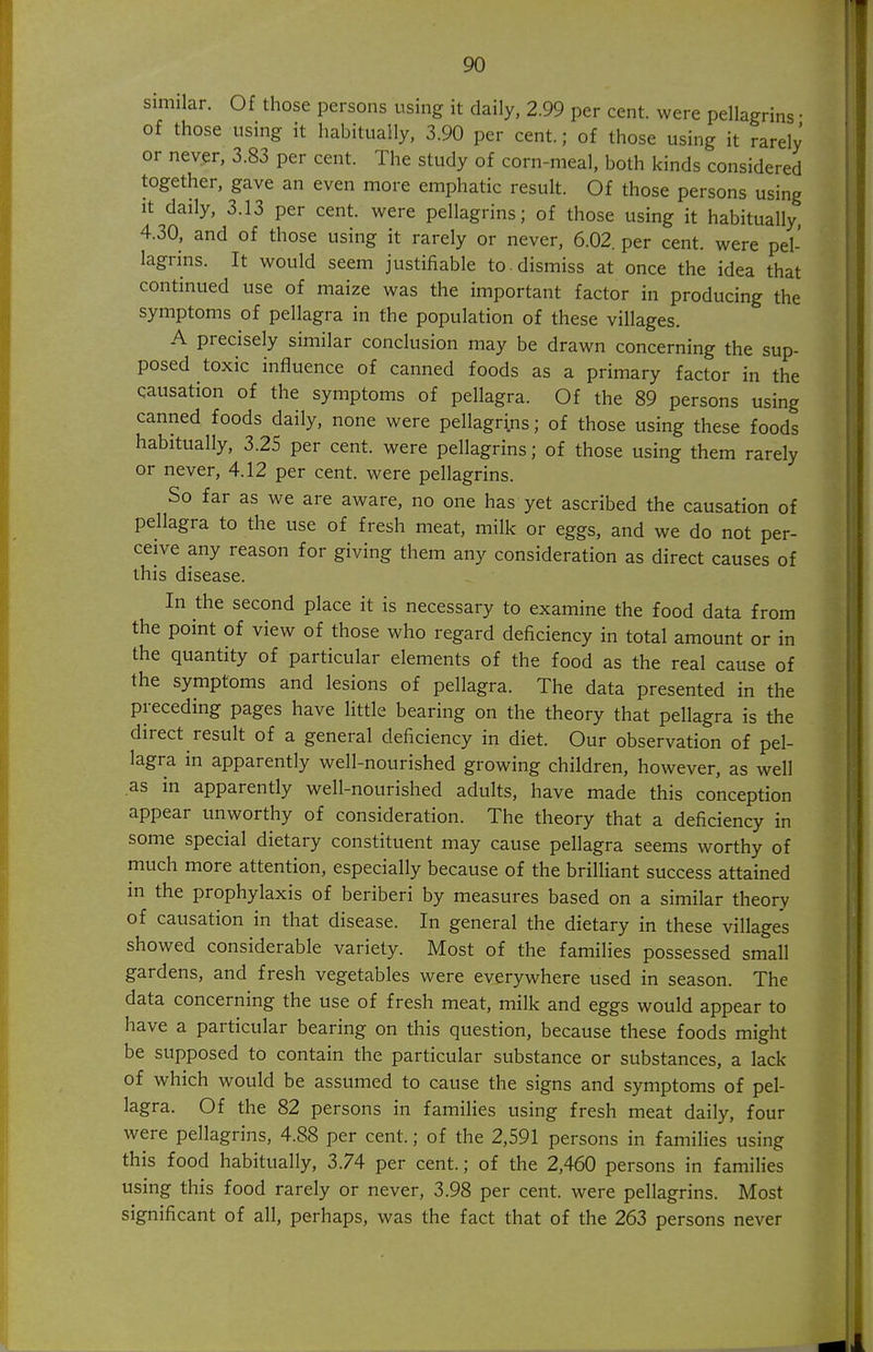 similar. Of those persons using it daily, 2.99 per cent, were pellagrins • of those using it habitually. 3.90 per cent.; of those using it rarely or never, 3.83 per cent. The study of corn-meal, both kinds considered together, gave an even more emphatic result. Of those persons using it daily, 3.13 per cent, were pellagrins; of those using it habitually, 4.30, and of those using it rarely or never, 6.02. per cent, were pel- lagrins. It would seem justifiable to . dismiss at once the idea that continued use of maize was the important factor in producing the symptoms of pellagra in the population of these villages. A precisely similar conclusion may be drawn concerning the sup- posed toxic influence of canned foods as a primary factor in the causation of the symptoms of pellagra. Of the 89 persons using canned foods daily, none were pellagrins; of those using these foods habitually, 3.25 per cent, were pellagrins; of those using them rarely or never, 4.12 per cent, were pellagrins. So far as we are aware, no one has yet ascribed the causation of pellagra to the use of fresh meat, milk or eggs, and we do not per- ceive any reason for giving them any consideration as direct causes of this disease. In the second place it is necessary to examine the food data from the point of view of those who regard deficiency in total amount or in the quantity of particular elements of the food as the real cause of the symptoms and lesions of pellagra. The data presented in the preceding pages have little bearing on the theory that pellagra is the direct result of a general deficiency in diet. Our observation of pel- lagra in apparently well-nourished growing children, however, as well as in apparently well-nourished adults, have made this conception appear unworthy of consideration. The theory that a deficiency in some special dietary constituent may cause pellagra seems worthy of much more attention, especially because of the brilliant success attained in the prophylaxis of beriberi by measures based on a similar theory of causation in that disease. In general the dietary in these villages showed considerable variety. Most of the families possessed small gardens, and fresh vegetables were everywhere used in season. The data concerning the use of fresh meat, milk and eggs would appear to have a particular bearing on this question, because these foods might be supposed to contain the particular substance or substances, a lack of which would be assumed to cause the signs and symptoms of pel- lagra. Of the 82 persons in families using fresh meat daily, four were pellagrins, 4.88 per cent.; of the 2,591 persons in families using this food habitually, 3.74 per cent.; of the 2,460 persons in families using this food rarely or never, 3.98 per cent, were pellagrins. Most significant of all, perhaps, was the fact that of the 263 persons never