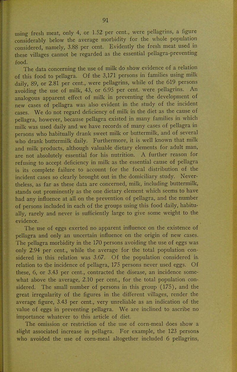 using fresh meat, only 4, or 1.52 per cent., were pellagrins, a figure considerably below the average morbidity for the whole population considered, namely, 3.88 per cent. Evidently the fresh meat used in these villages cannot be regarded as the essential pellagra-preventing food. The data concerning the use of milk do show evidence of a relation of this food to pellagra. Of the 3,171 persons in families using milk daily, 89, or 2.81 per cent., were pellagrins, while of the 619 persons avoiding the use of milk, 43, or 6.95 per cent, were pellagrins. An analogous apparent effect of milk in preventing the development of new cases of pellagra was also evident in the study of the incident cases. We do not regard deficiency of milk in the diet as the cause of pellagra, however, because pellagra existed in many families in which milk was used daily and we have records of many cases of pellagra in persons who habitually drank sweet milk or buttermilk, and of several who drank buttermilk daily. Furthermore, it is well known that milk and milk products, although valuable dietary elements for adult man, are not absolutely essential for his nutrition. A further reason for refusing to accept deficiency in milk as the essential cause of pellagra is its complete failure to account for the focal distribution of the incident cases so clearly brought out in the domiciliary study. Never- theless, as far as these data are concerned, milk, including buttermilk, stands out prominently as the one dietary element which seems to have had any influence at all on the prevention of pellagra, and the number of persons included in each of the groups using this food daily, habitu- ally, rarely and never is sufficiently large to give some weight to the evidence. The use of eggs exerted no apparent influence on the existence of pellagra and only an uncertain influence on the origin of new cases. The pellagra morbidity in the 170 persons avoiding the use of eggs was only 2.94 per cent., while the average for the total population con- sidered in this relation was 3.67. Of the population considered in relation to the incidence of pellagra, 175 persons never used eggs. Of these, 6, or 3.43 per cent., contracted the disease, an incidence some- what above the average, 2.10 per cent., for the total population con- sidered. The small number of persons in this group (175), and the great irregularity of the figures in the different villages, render the average figure, 3.43 per cent., very unreliable as an indication of the value of eggs in preventing pellagra. We are inclined to ascribe no importance whatever to this article of diet. The omission or restriction of the use of corn-meal does show a slight associated increase in pellagra. For example, the 123 persons who avoided the use of corn-meal altogether included 6 pellagrins,