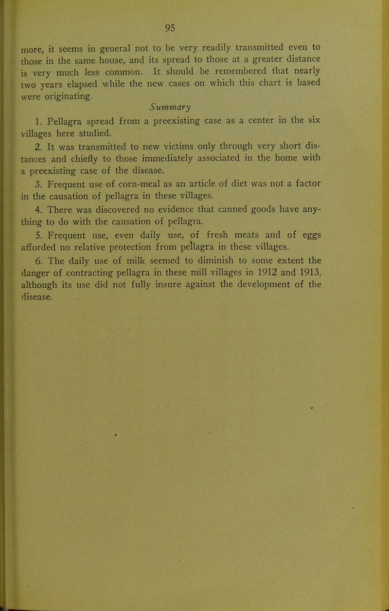 more, it seems in general not to be very readily transmitted even to those in the same house, and its spread to those at a greater distance is very much less common. It should be remembered that nearly two years elapsed while the new cases on which this chart is based were originating. Summary 1. Pellagra spread from a preexisting case as a center in the six villages here studied. 2. It was transmitted to new victims only through very short dis- tances and chiefly to those immediately associated in the home with a preexisting case of the disease. 3. Frequent use of corn-meal as an article of diet was not a factor in the causation of pellagra in these villages. 4. There was discovered no evidence that canned goods have any- thing to do with the causation of pellagra. 5. Frequent use, even daily use, of fresh meats and of eggs afforded no relative protection from pellagra in these villages. 6. The daily use of milk seemed to diminish to some extent the danger of contracting pellagra in these mill villages in 1912 and 1913, although its use did not fully insure against the development of the disease.