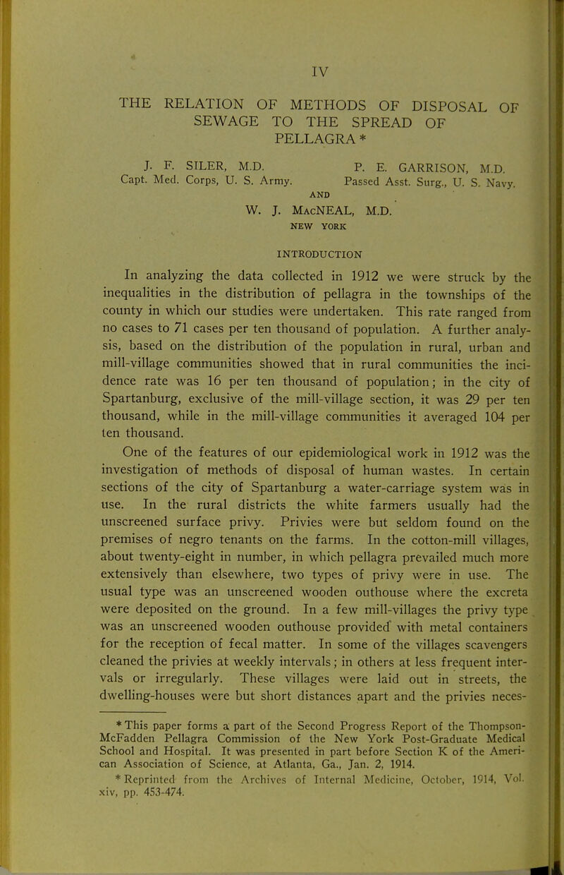 IV THE RELATION OF METHODS OF DISPOSAL OF SEWAGE TO THE SPREAD OF PELLAGRA * J. F. SILER, M.D. P. E. GARRISON, M.D. Capt. Med. Corps, U. S. Army. Passed Asst. Surg., U. S. Navy. AND W. J. MacNEAL, M.D. NEW YORK INTRODUCTION In analyzing the data collected in 1912 we were struck by the inequalities in the distribution of pellagra in the townships of the county in which our studies were undertaken. This rate ranged from no cases to 71 cases per ten thousand of population. A further analy- sis, based on the distribution of the population in rural, urban and mill-village communities showed that in rural communities the inci- dence rate was 16 per ten thousand of population; in the city of Spartanburg, exclusive of the mill-village section, it was 29 per ten thousand, while in the mill-village communities it averaged 104 per ten thousand. One of the features of our epidemiological work in 1912 was the investigation of methods of disposal of human wastes. In certain sections of the city of Spartanburg a water-carriage system was in use. In the rural districts the white farmers usually had the unscreened surface privy. Privies were but seldom found on the premises of negro tenants on the farms. In the cotton-mill villages, about twenty-eight in number, in which pellagra prevailed much more extensively than elsewhere, two types of privy were in use. The usual type was an unscreened wooden outhouse where the excreta were deposited on the ground. In a few mill-villages the privy type was an unscreened wooden outhouse provided' with metal containers for the reception of fecal matter. In some of the villages scavengers cleaned the privies at weekly intervals; in others at less frequent inter- vals or irregularly. These villages were laid out in streets, the dwelling-houses were but short distances apart and the privies neces- * This paper forms a; part of the Second Progress Report of the Thompson- McFadden Pellagra Commission of the New York Post-Graduate Medical School and Hospital. It was presented in part before Section K of the Ameri- can Association of Science, at Atlanta, Ga., Jan. 2, 1914. * Reprinted from the Archives of Internal Medicine, October, 1914, Vol. xiv, pp. 453-474.