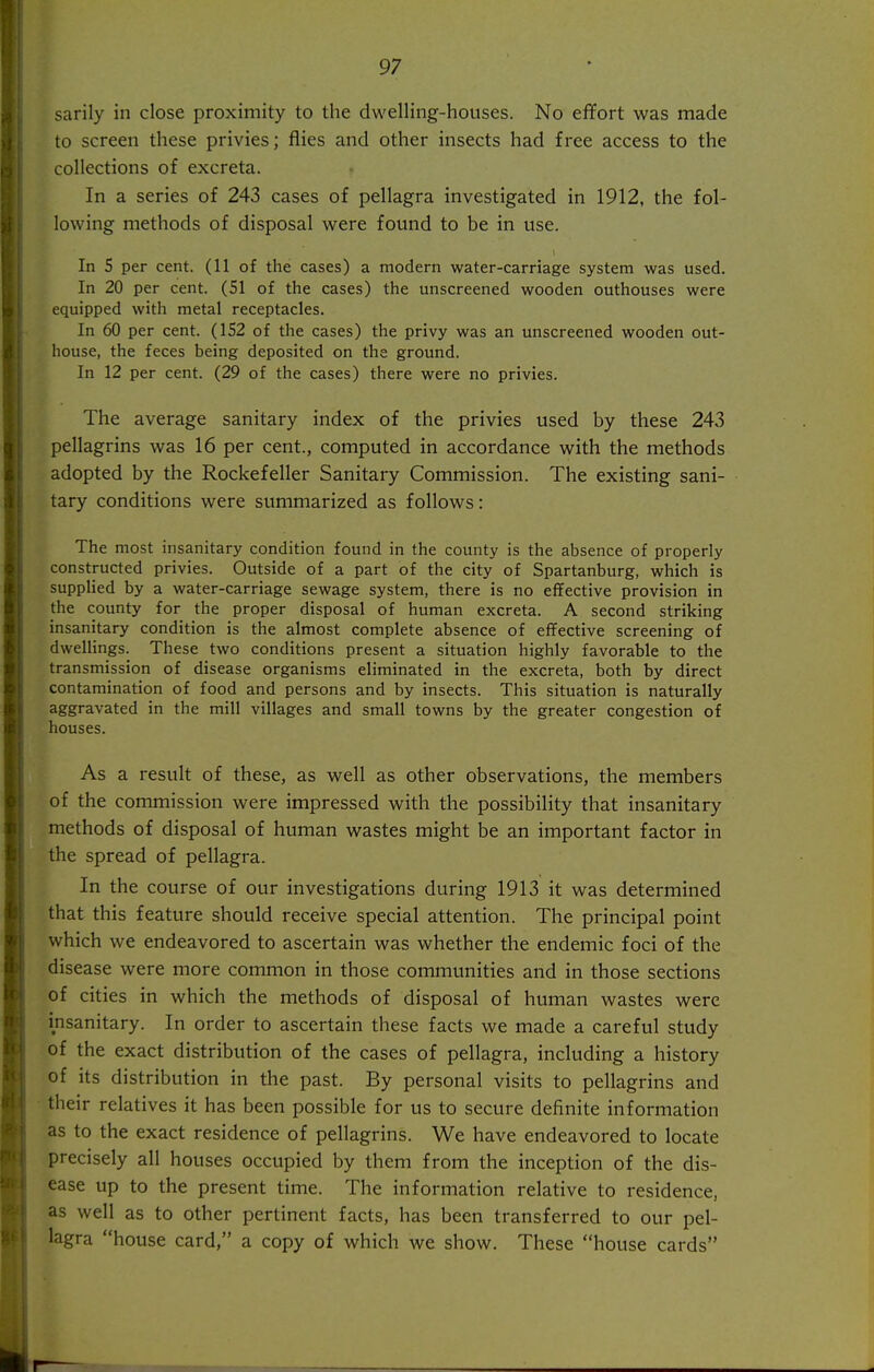 sarily in close proximity to the dwelling-houses. No effort was made to screen these privies; flies and other insects had free access to the collections of excreta. In a series of 243 cases of pellagra investigated in 1912, the fol- lowing methods of disposal were found to be in use. In 5 per cent. (11 of the cases) a modern water-carriage system was used. In 20 per cent. (51 of the cases) the unscreened wooden outhouses were equipped with metal receptacles. In 60 per cent. (152 of the cases) the privy was an unscreened wooden out- I house, the feces being deposited on the ground. In 12 per cent. (29 of the cases) there were no privies. i I The average sanitary index of the privies used by these 243 j pellagrins was 16 per cent., computed in accordance with the methods I adopted by the Rockefeller Sanitary Commission. The existing sani- j tary conditions were summarized as follows: ! The most insanitary condition found in the county is the absence of properly constructed privies. Outside of a part of the city of Spartanburg, which is supphed by a water-carriage sewage system, there is no effective provision in the county for the proper disposal of human excreta. A second striking insanitary condition is the almost complete absence of effective screening of dwellings. These two conditions present a situation highly favorable to the transmission of disease organisms eliminated in the excreta, both by direct contamination of food and persons and by insects. This situation is naturally i aggravated in the mill villages and small towns by the greater congestion of 1 houses. I I j As a result of these, as well as other observations, the members I of the commission were impressed with the possibility that insanitary ! methods of disposal of human wastes might be an important factor in I the spread of pellagra. ; In the course of our investigations during 1913 it was determined I that this feature should receive special attention. The principal point ! which we endeavored to ascertain was whether the endemic foci of the j disease were more common in those communities and in those sections i of cities in which the methods of disposal of human wastes were ' insanitary. In order to ascertain these facts we made a careful study ' of the exact distribution of the cases of pellagra, including a history I of its distribution in the past. By personal visits to pellagrins and : their relatives it has been possible for us to secure definite information as to the exact residence of pellagrins. We have endeavored to locate 1 precisely all houses occupied by them from the inception of the dis- i ease up to the present time. The information relative to residence, as well as to other pertinent facts, has been transferred to our pel- lagra house card, a copy of which we show. These house cards