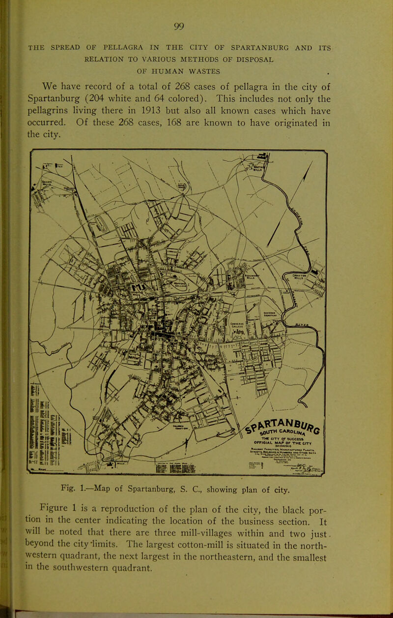 THE SPREAD OF PELLAGRA IN THE CITY OF SPARTANBURG AND ITS RELATION TO VARIOUS METHODS OF DISPOSAL OF HUMAN WASTES We have record of a total of 268 cases of pellagra in the city of Spartanburg (204 white and 64 colored). This includes not only the pellagrins living there in 1913 but also all known cases which have occurred. Of these 268 cases, 168 are known to have originated in the city. Fig. 1.—Map of Spartanburg, S. C, showing plan of city. Figure 1 is a reproduction of the plan of the city, the black por- tion in the center indicating the location of the business section. It will be noted that there are three mill-villages within and two just, beyond the city 'limits. The largest cotton-mill is situated in the north- western quadrant, the next largest in the northeastern, and the smallest in the southwestern quadrant.