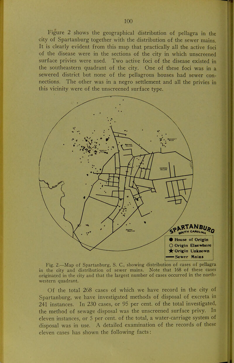 Figure 2 shows the geographical distribution of pellagra in the city of Spartanburg together with the distribution of the sewer mains. It is clearly evident from this map that practically all the active foci of the disease were in the sections of the city in which unscreened surface privies were used. Two active foci of the disease existed in the southeastern quadrant of the city. One of these foci was in a sewered district but none of the pellagrous houses had sewer con- nections. The other was in a negro settlement and all the privies in this vicinity were of the tmscreened surface type. Fig. 2.—Map of Spartanburg, S. C, showing distribution of cases of pellagra in the city and distribution of sewer mains. Note that 168 of these cases originated in the city and that the largest number of cases occurred in the north- western quadrant. Of the total 268 cases of which we have record in the city of Spartanburg, we have investigated methods of disposal of excreta in 241 instances. In 230 cases, or 95 per cent, of the total investigated, the method of sewage disposal was the unscreened surface privy. In eleven instances, or 5 per cent, of the total, a water-carriage system of disposal was in use. A detailed examination of the records of these eleven cases has shown the following facts: