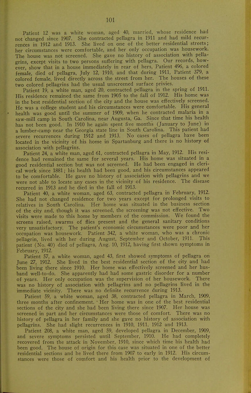 Patient 12 was a white woman, aged 40, married, whose residence had not changed since 1907. She contracted pellagra in 1911 and had mild recur- rences in 1912 and 1913. She lived on one of the better residential streets; her circumstances were comfortable, and her only occupation was housework. The house was not screened. She gave no history of association with pella- grins, except visits to two persons suffering with pellagra. Our records, how- ever, show that in a house immediately in rear of hers, Patient 496, a colored female, died of pellagra, July 12, 1910, and that during 1911, Patient 379, a colored female, lived directly across the street from her. The houses of these two colored, pellagrins had the usual unscreened surface privies. Patient 19, a white man, aged 20, contracted pellagra in the spring of 1911. His residence remained the same from 1905 to the fall of 1912. His home was in the best residential section of the city and the house was effectively screened. He was a college student and his circumstances were comfortable. His general health was good until the summer of 1909, when he contracted malaria in a saw-mill camp in South Carolina, near Augusta, Ga. Since that time his health has not been good. In 1910 he again spent five months (January to June) in a lumber-camp near the Georgia state line in South Carolina. This patient had severe recurrences during 1912 and 1913. No cases of pellagra have been located in the vicinity of his home in Spartanburg and there is no history of association with pellagrins. Patient 24, a white man, aged 61, contracted pellagra in May, 1912. His resi- dence had remained the same for several years. His home was situated in a good residential section but was not screened. He had been engaged in cleri- cal work since 1881; his health had been good, and his circumstances appeared to be comfortable. He gave no history of association with pellagrins and we were not able to locate any cases in the vicinity of his residence. The disease recurred in 1913 and he died in the fall of 1913. Patient 40, a white woman, aged 63, contracted pellagra in February, 1912. She had not changed residence for two years except for prolonged visits to relatives in South Carolina. Her home was situated in the business section of the city and, though it was screened, the screening was not effective. Two visits were made to this home by members of the commission. We found the screens raised, swarms of flies present and the general sanitary conditions very unsatisfactory. The patient's economic circumstances were poor and her occupation was housework. Patient 342, a white woman, who was a chronic pellagrin, lived with her during August, September and October, 1911. This patient (No. 40) died of pellagra, Aug. 10, 1912, having first shown symptoms in February, 1912. Patient 57, a white woman, aged 43, first showed symptoms of pellagra on June 27, 1912. She lived in the best residential section of the city and had been living there since 1910. Her home was effectively screened and her hus- band well-to-do. She apparently had had some gastric disorder for a number of years. Her only occupation was the supervision of her housework. There was no history of association with pellagrins and no pellagrins lived in the immediate vicinity. There was no definite recurrence during 1913. Patient 59, a white woman, aged 38, contracted pellagra in March, 1909, three months after confinement. ' Her home was in one of the best residential sections of the city and she had been living there since 1907. Her house was screened in part and her circumstances were those of comfort. There was no history of pellagra in her family and she gave no history of association with pellagrins. She had slight recurrences in 1910, 1911. 1912 and 1913. Patient 208, a white man, aged 59, developed pellagra in December, 1909, and severe symptoms persisted until September, 1910. He had completely recovered from the attack in November, 1910, since which time his health had been good. The house of origin for this case was situated in one of the better residential sections and he lived there from 1907 to early in 1912. His circum- stances were those of cooifort and his health prior to the development of
