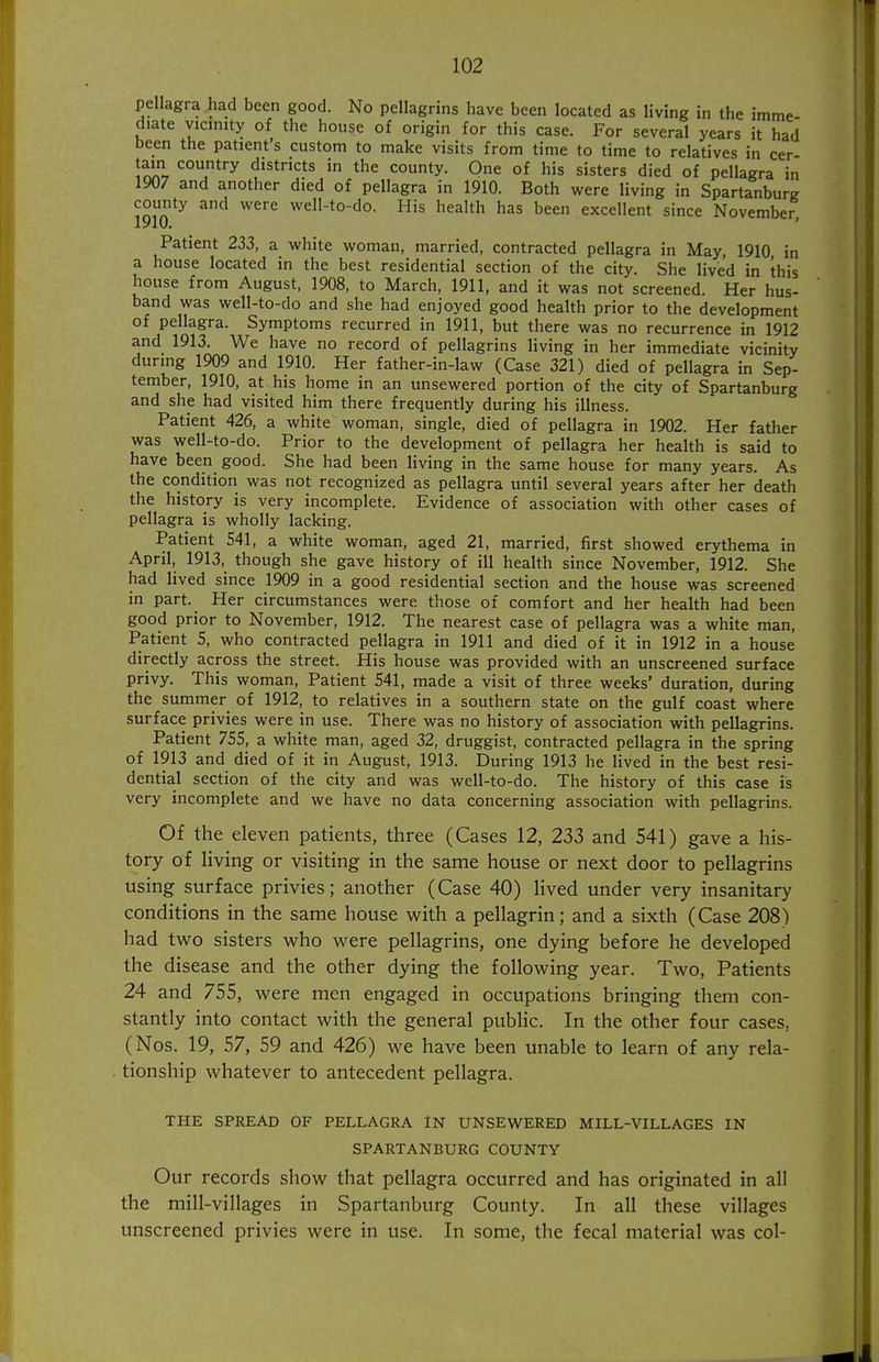 pellagra had been good. No pellagrins have been located as living in the imme diate vicinity of the house of origin for this case. For several years it had been the patient's custom to make visits from time to time to relatives in cer- tain country districts in the county. One of his sisters died of pellagra in 1907 and another died of pellagra in 1910. Both were living in Spartanburg county and were well-to-do. His health has been excellent since November, Patient 233, a white woman, married, contracted pellagra in May, 1910 in a house located in the best residential section of the city. She lived in this house from August, 1908, to March, 1911, and it was not screened. Her hus- band was well-to-do and she had enjoyed good health prior to the development of pellagra. Symptoms recurred in 1911, but there was no recurrence in 1912 and 1913. We have no record of pellagrins living in her immediate vicinity during 1909 and 1910. Her father-in-law (Case 321) died of pellagra in Sep- tember, 1910, at his home in an unsewered portion of the city of Spartanburg and she had visited him there frequently during his illness. Patient 426, a white woman, single, died of pellagra in 1902. Her father was well-to-do. Prior to the development of pellagra her health is said to have been_ good. She had been living in the same house for many years. As the condition was not recognized as pellagra until several years after her death the history is very incomplete. Evidence of association with other cases of pellagra is wholly lacking. Patient 541, a white woman, aged 21, married, first showed erythema in April, 1913, though she gave history of ill health since November, 1912. She had lived since 1909 in a good residential section and the house was screened in part. Her circumstances were those of comfort and her health had been good prior to November, 1912. The nearest case of pellagra was a white man. Patient 5, who contracted pellagra in 1911 and died of it in 1912 in a house directly across the street. His house was provided with an unscreened surface privy. This woman, Patient 541, made a visit of three weeks' duration, during the summer of 1912, to relatives in a southern state on the gulf coast where surface privies were in use. There was no history of association with pellagrins. Patient 755, a white man, aged 32, druggist, contracted pellagra in the spring of 1913 and died of it in August, 1913. During 1913 he lived in the best resi- dential section of the city and was well-to-do. The history of this case is very incomplete and we have no data concerning association with pellagrins. Of the eleven patients, three (Cases 12, 233 and 541) gave a his- tory of living or visiting in the same house or next door to pellagrins using surface privies; another (Case 40) lived under very insanitary conditions in the same house with a pellagrin; and a sixth (Case 208) had two sisters who were pellagrins, one dying before he developed the disease and the other dying the following year. Two, Patients 24 and 755, were men engaged in occupations bringing them con- stantly into contact with the general public. In the other four cases, (Nos. 19, 57, 59 and 426) we have been unable to learn of any rela- . tionship whatever to antecedent pellagra. THE SPREAD OF PELLAGRA IN UNSEWERED MILL-VILLAGES IN SPARTANBURG COUNTY Our records show that pellagra occurred and has originated in all the mill-villages in Spartanburg County. In all these villages unscreened privies were in use. In some, the fecal material was col-