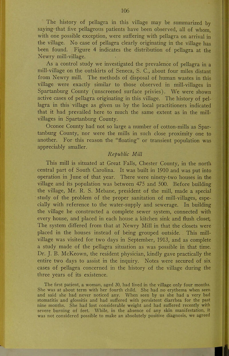 The history of pellagra in this village may be summarized by saying that five pellagrous patients have been observed, all of whom, with one possible exception, were suffering with pellagra on arrival in the village. No case of pellagra clearly originating in the village has been found. Figure 4 indicates the distribution of pellagra at the Newry mill-village. As a control study we investigated the prevalence of pellagra in a mill-village on the outskirts of Seneca, S. C, about four miles distant from Newry mill. The methods of disposal of human wastes in this village were exactly similar to those observed in mill-villages in Spartanburg County (unscreened surface privies). We were shown active cases of pellagra originating in this village. The history of pel- lagra in this village as given us by the local practitioners indicated that it had prevailed here to much the same extent as in the mill- villages in Spartanburg County. Oconee County had not so large a number of cotton-mills as Spar- tanburg County, nor were the mills in such close proximity one to another. For this reason the floating or transient population was appreciably smaller. Republic Mill This mill is situated at Great Falls, Chester County, in the north central part of South Carolina. It was built in 1910 and was put into operation in June of that year. There were ninety-two houses in the village and its population was between 475 and 500. Before building the village, Mr. R. S. Mebane, president of the mill, made a special study of the problem of the proper sanitation of mill-villages, espe- cially with reference to the water-supply and sewerage. In building the village he constructed a complete sewer system, connected with every house, and placed in each house a kitchen sink and flush closet. The system differed from that at Newry Mill in that the closets were placed in the houses instead of being grouped outside. . This mill- village was visited for two days in September, 1913, and as complete a study made of the pellagra situation as was possible in that time. Dr. J. B. McKeown, the resident physician, kindly gave practically the entire two days to assist in the inquiry. Notes were secured of six cases of pellagra concerned in the history of the village during the three years of its existence. The first patient, a woman, aged 30, had lived in the village only four months. She was at about term with her fourth child. She had no erythema when seen and said she had never noticed any. When seen by us she had a very bad stomatitis and glossitis and had suffered with persistent diarrhea for the past nine months. She had lost considerable weight and had suffered recently with severe burning of feet. While, in the absence of any skin manifestation, it was not considered possible to make an absolutely positive diagnosis, we agreed