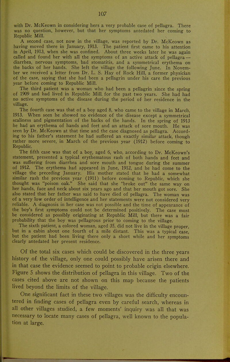 with Dr. McKeown in considering hers a very probable case of pellagra. There was no question,, however, but that her symptoms antedated her coming to Republic Mill. A second case, not now in the village, was reported by Dr. McKeown as having moved there in January, 1913. The patient first came to his attention in April, 1913, when she was confined. About three weeks later he was again called and found her with all the symptoms of an active attack of pellagra — diarrhea, nervous symptoms, bad stomatitis, and a symmetrical erythema on the backs of her hands. She left the village the following June. In Novem- ber we received a letter from Dr. L. S. Hay of Rock Hill, a former physician of the case, saying that she had been a pellagrin under his care the previous year before coming to Republic Mill. The third patient was a woman who had been a pellagrin since the spring of 1909 and had lived in Republic Mill for the past two years. She had had no active symptoms of the disease during the period of her residence in the village. The fourth case was that of a boy aged 8, who came to the village in March, 1913. When seen he showed no evidence of the disease except a symmetrical scaliness and pigmentation of the backs of the hands. In the spring of 1913 he had an erythema of hands and feet and an attack of sore mouth. He was seen by Dr. McKeown at that time and the case diagnosed as pellagra. Accord- ing to his father's statement he had suffered an exactly similar attack, though rather more severe, in March of the previous year (1912) before coming to Republic. The fifth case was that of a boyj aged 6, who, according to Dr. McKeown's statement, presented a typical erythematous rash of both hands and feet and was suffering from diarrhea and sore mouth and tongue during the summer of 1912. The erythema had appeared in June, 1912, and he had come to the village the preceding January. His mother stated that he had a somewhat similar rash the previous j'ear (1911) before coming to Republic, which she thought was poison oak. She said that she broke out the same way on her hands, face and neck about six years ago and that her mouth got sore. She also stated that her father was said to have died of pellagra. The woman was of a very low order of intelligence and her statements were not considered very reliable. A diagnosis in her case was not possible and the time of appearance of the boy's first symptoms could not be determined positively. The case must be considered as possibly originating at Republic Mill, but there was a fair probability that the boy was pellagrous prior to coming to the village. The sixth patient, a colored woman, aged 35, did not live in the village proper, but in a cabin about one fourth of a mile distant. This was a typical case, but the patient had been living there only a short while and her symptoms clearly antedated her present residence. Of the total six cases which could be discovered in the three years history of the village, only one could possibly have arisen there and in that case the evidence seemed to point to probable origin elsewhere. Figure 5 shows the distribution of pellagra in this village. Two of the cases cited above are not shown on this map because the patients lived beyond the limits of the village. One significant fact in these two villages was the difficulty encoun- tered in finding cases of pellagra even by careful search, whereas in all other villages studied, a few moments' inquiry was all that was necessary to locate many cases of pellagra, well known to the popula- tion at large.