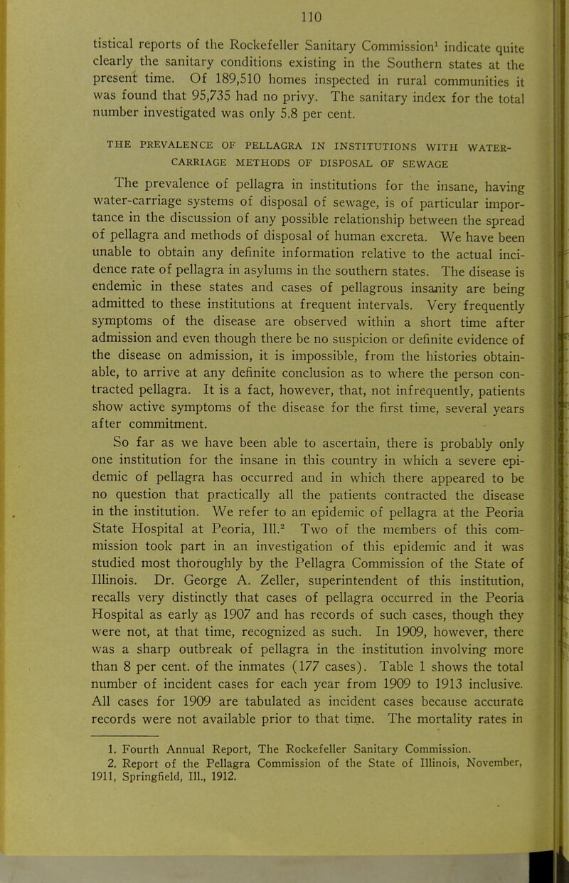 tistical reports of the Rockefeller Sanitary Commission^ indicate quite clearly the sanitary conditions existing in the Southern states at the present time. Of 189,510 homes inspected in rural communities it was found that 95,735 had no privy. The sanitary index for the total number investigated was only 5.8 per cent. THE PREVALENCE OF PELLAGRA IN INSTITUTIONS WITH WATER- CARRIAGE METHODS OF DISPOSAL OF SEWAGE The prevalence of pellagra in institutions for the insane, having water-carriage systems of disposal of sewage, is of particular impor- tance in the discussion of any possible relationship between the spread of pellagra and methods of disposal of human excreta. We have been unable to obtain any definite information relative to the actual inci- dence rate of pellagra in asylums in the southern states. The disease is endemic in these states and cases of pellagrous insanity are being admitted to these institutions at frequent intervals. Very frequently symptoms of the disease are observed within a short time after admission and even though there be no suspicion or definite evidence of the disease on admission, it is impossible, from the histories obtain- able, to arrive at any definite conclusion as to where the person con- tracted pellagra. It is a fact, however, that, not infrequently, patients show active symptoms of the disease for the first time, several years after commitment. So far as we have been able to ascertain, there is probably only one institution for the insane in this country in which a severe epi- demic of pellagra has occurred and in which there appeared to be no question that practically all the patients contracted the disease in the institution. We refer to an epidemic of pellagra at the Peoria State Hospital at Peoria, 111.^ Two of the members of this com- mission took part in an investigation of this epidemic and it was studied most thoroughly by the Pellagra Commission of the State of Illinois. Dr. George A. Zeller, superintendent of this institution, recalls very distinctly that cases of pellagra occurred in the Peoria Hospital as early as 1907 and has records of such cases, though they were not, at that time, recognized as such. In 1909, however, there was a sharp outbreak of pellagra in the institution involving more than 8 per cent, of the inmates (177 cases). Table 1 shows the total number of incident cases for each year from 1909 to 1913 inclusive. All cases for 1909 are tabulated as incident cases because accurate records were not available prior to that time. The mortality rates in 1. Fourth Annual Report, The Rockefeller Sanitary Commission. 2. Report of the Pellagra Commission of the State of Illinois, November, 1911, Springfield, 111., 1912.
