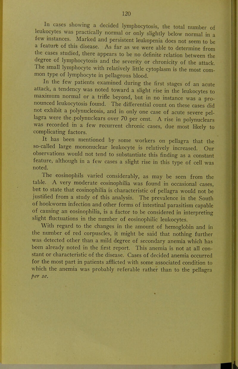 In cases showing a decided lymphocytosis, the total number of leukocytes was practically normal or only slightly below normal in a few instances. Marked and persistent leukopenia does not seem to be a featurfe of this disease. As far as we were able to determine from the cases studied, there appears to be no definite relation between the degree of lymphocytosis and the severity or chronicity of the attack. The small lymphocyte with relatively little cytoplasm is the most com- mon type of lymphocyte in pellagrous blood. In the few patients examined during the first stages of an acute attack, a tendency was noted toward a slight rise in the leukocytes to maximum normal or a trifle beyond, but in no instance was a pro- nounced leukocytosis found. The differential count on these cases did not exhibit a polynucleosis, and in only one case of acute severe pel- lagra were the polynuclears over 70 per cent. A rise in polynuclears was recorded in a few recurrent chronic cases, due most likely to complicating factors. It has been mentioned by some workers on pellagra that the so-called large mononuclear leukocyte is relatively increased. Our observations would not tend to substantiate this finding as a constant feature, although in a few cases a slight rise in this type of cell was noted. The eosinophils varied considerably, as may be seen from the table. A very moderate eosinophilia was found in occasional cases, but to .state that eosinophilia is characteristic of pellagra would not be justified from a study of this analysis. The prevalence in the South of hookworm infection and other forms of intestinal parasitism capable of causing an eosinophilia, is a factor to be considered in interpreting slight fluctuations in the number of eosinophilic leukocytes. With regard to the changes in the amount of hemoglobin and in the number of red corpuscles, it might be said that nothing further was detected other than a mild degree of secondary anemia which has been already noted in the first report. This anemia is not at all con- stant or characteristic of the disease. Cases of decided anemia occurred for the most part in patients afflicted with some associated condition to which the anemia was probably referable rather than to the pellagra per se.