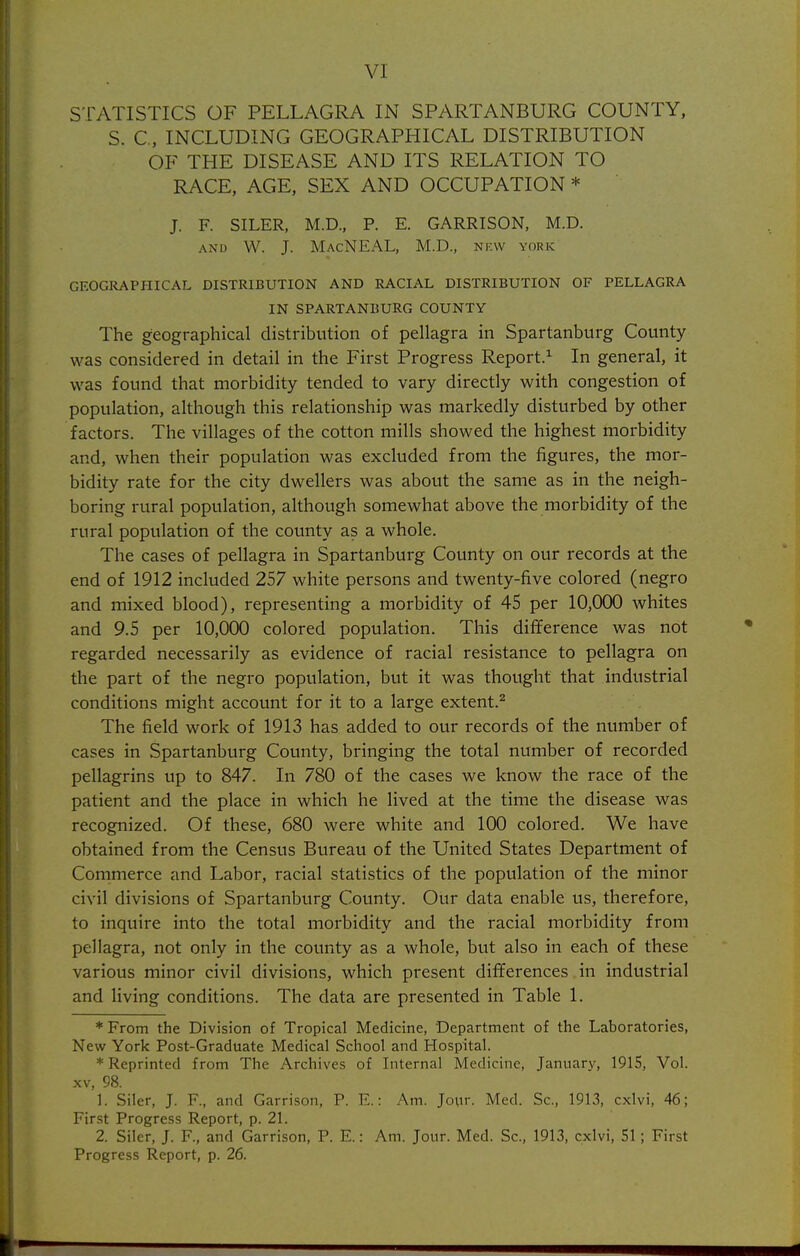 VI STATISTICS OF PELLAGRA IN SPARTANBURG COUNTY, S. C, INCLUDING GEOGRAPHICAL DISTRIBUTION OF THE DISEASE AND ITS RELATION TO RACE, AGE, SEX AND OCCUPATION * J. F. SILER, M.D., P. E. GARRISON, M.D. AND VV. J. MacNEAL, M.D., NKW YORK GEOGRAPHICAL DISTRIBUTION AND RACIAL DISTRIBUTION OF PELLAGRA IN SPARTANBURG COUNTY The geographical distribution of pellagra in Spartanburg County was considered in detail in the First Progress Report.^ In general, it was found that morbidity tended to vary directly with congestion of population, although this relationship was markedly disturbed by other factors. The villages of the cotton mills showed the highest morbidity and, when their population was excluded from the figures, the mor- bidity rate for the city dwellers was about the same as in the neigh- boring rural population, although somewhat above the morbidity of the rural population of the county as a whole. The cases of pellagra in Spartanburg County on our records at the end of 1912 included 257 white persons and twenty-five colored (negro and mixed blood), representing a morbidity of 45 per 10,000 whites and 9.5 per 10,000 colored population. This difference was not regarded necessarily as evidence of racial resistance to pellagra on the part of the negro population, but it was thought that industrial conditions might account for it to a large extent.^ The field work of 1913 has added to our records of the number of cases in Spartanburg County, bringing the total number of recorded pellagrins up to 847. In 780 of the cases we know the race of the patient and the place in which he lived at the time the disease was recognized. Of these, 680 were white and 100 colored. We have obtained from the Census Bureau of the United States Department of Commerce and Labor, racial statistics of the population of the minor civil divisions of Spartanburg County. Our data enable us, therefore, to inquire into the total morbidity and the racial morbidity from pellagra, not only in the county as a whole, but also in each of these various minor civil divisions, which present differences in industrial and living conditions. The data are presented in Table 1. ♦From the Division of Tropical Medicine, Department of the Laboratories, New York Post-Graduate Medical School and Hospital. * Reprinted from The Archives of Internal Medicine, January, 1915, Vol. XV, 98. 1. Siler, J. F., and Garrison, P. E.: Am. Jour. Med. Sc., 1913, cxlvi, 46; First Progress Report, p. 21. 2. Siler, J. F., and Garrison, P. E.: Am. Jour. Med. Sc., 1913, cxlvi, 51; First Progress Report, p. 26.