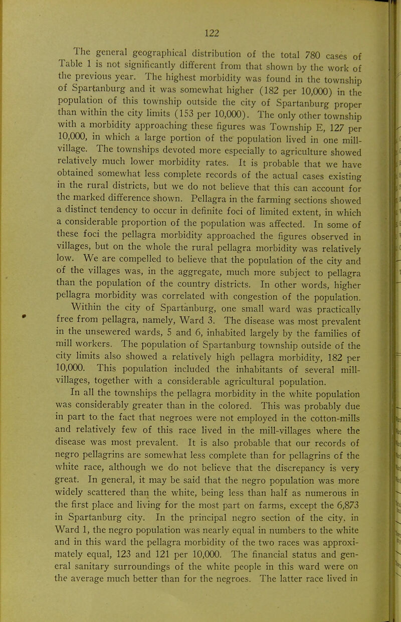 The general geographical distribution of the total 780 cases of Table 1 is not significantly different from that shown by the work of the previous year. The highest morbidity was found in the township of Spartanburg and it was somewhat higher (182 per 10,000) in the population of this township outside the city of Spartanburg proper than within the city limits (153 per 10,000). The only other township with a morbidity approaching these figures was Township E, 127 per 10,000, in which a large portion of the population lived in one mill- village. The townships devoted more especially to agriculture showed relatively much lower morbidity rates. It is probable that we have obtained somewhat less complete records of the actual cases existing in the rural districts, but we do not believe that this can account for the marked difference shown. Pellagra in the farming sections showed a distinct tendency to occur in definite foci of limited extent, in which a considerable proportion of the population was affected. In some of these foci the pellagra morbidity approached the figures observed in villages, but on the whole the rural pellagra morbidity was relatively low. We are compelled to believe that the population of the city and of the villages was, in the aggregate, much more subject to pellagra than the population of the country districts. In other words, higher pellagra morbidity was correlated with congestion of the population. Within the city of Spartanburg, one small ward was practically free from pellagra, namely, Ward 3. The disease was most prevalent in the unsewered wards, 5 and 6, inhabited largely by the families of mill workers. The population of Spartanburg township outside of the city limits also showed a relatively high pellagra morbidity, 182 per 10,000. This population included the inhabitants of several mill- villages, together with a considerable agricultural population. In all the townships the pellagra morbidity in the white population was considerably greater than in the colored. This was probably due in part to. the fact that negroes were not employed in the cotton-mills and relatively few of this race lived in the mill-villages where the disease was most prevalent. It is also probable that our records of negro pellagrins are somewhat less complete than for pellagrins of the white race, although we do not believe that the discrepancy is very great. In general, it may be said that the negro population was more widely scattered than the white, being less than half as numerous in the first place and living for the most part on farms, except the 6,873 in Spartanburg city. In the principal negro section of the city, in Ward 1, the negro population was nearly equal in numbers to the white and in this ward the pellagra morbidity of the two races was approxi- mately equal, 123 and 121 per 10,000. The financial status and gen- eral sanitary surroundings of the white people in this ward were on the average much better than for the negroes. The latter race lived in