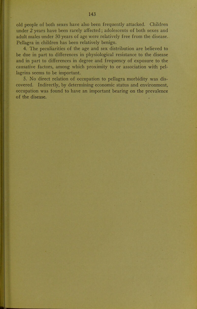 old people of both sexes have also been frequently attacked. Children under 2 years have been rarely afifected; adolescents of both sexes and adult males under 50 years of age were relatively free from the disease. Pellagra in children has been relatively benign. 4. The peculiarities of the age and sex distribution are believed to be due in part to differences in physiological resistance to the disease and in part to differences in degree and frequency of exposure to the causative factors, among which proximity to or association with pel- lagrins seems to be important. 5. No direct relation of occupation to pellagra morbidity was dis- covered. Indirectly, by determining economic status and environment, occupation was found to have an important bearing on the prevalence of the disease.