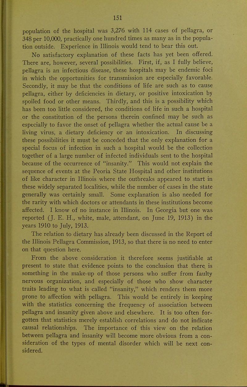 population of the hospital was 3,276 with 114 cases of pellagra, or 348 per 10,000, practically one hundred times as many as in the popula- tion outside. Experience in Illinois would tend to bear this out. No satisfactory explanation of these facts has yet been offered. There are, however, several possibilities. First, if, as I fully believe, pellagra is an infectious disease, these hospitals may be endemic foci in which the opportunities for transmission are especially favorable. Secondly, it may be that the conditions of life are such as to cause pellagra, either by deficiencies in dietary, or positive intoxication by spoiled food or other means. Thirdly, and this is a possibility which has been too little considered, the conditions of life in such a hospital or the constitution of the persons therein confined may be such as especially to favor the onset of pellagra whether the actual cause be a living virus, a dietary deficiency or an intoxication. In discussing these possibilities it must be conceded that the only explanation for a special focus of infection in such a hospital would be the collection together of a large number of infected individuals sent to the hospital because of the occurrence of insanity. This would not explain the sequence of events at the Peoria State Hospital and other institutions of like character in Illinois where the outbreaks appeared to start in these widely separated localities, while the number of cases in the state generally was certainly small. Some explanation is also needed for the rarity with which doctors or attendants in these institutions become affected. I know of no instance in Illinois. In Georgia but one was reported (J. E. H., white, male, attendant, on June 19, 1913) in the years 1910 to July, 1913. The relation to dietary has already been discussed in the Report of the Illinois Pellagra Commission, 1913, so that there is no need to enter on that question here. From the above consideration it therefore seems justifiable at present to state that evidence points to the conclusion that there is something in the make-up of those persons who suffer from faulty nervous organization, and especially of those who show character traits leading to what is called insanity, which renders them more prone to affection with pellagra. This would be entirely in keeping with the statistics concerning the frequency of association between pellagra and insanity given above and elsewhere. It is too often for- gotten that statistics merely establish correlations and do not indicate causal relationships. The importance of this view on the relation between pellagra and insanity will become more obvious from a con- sideration of the types of mental disorder which will be next con- sidered.