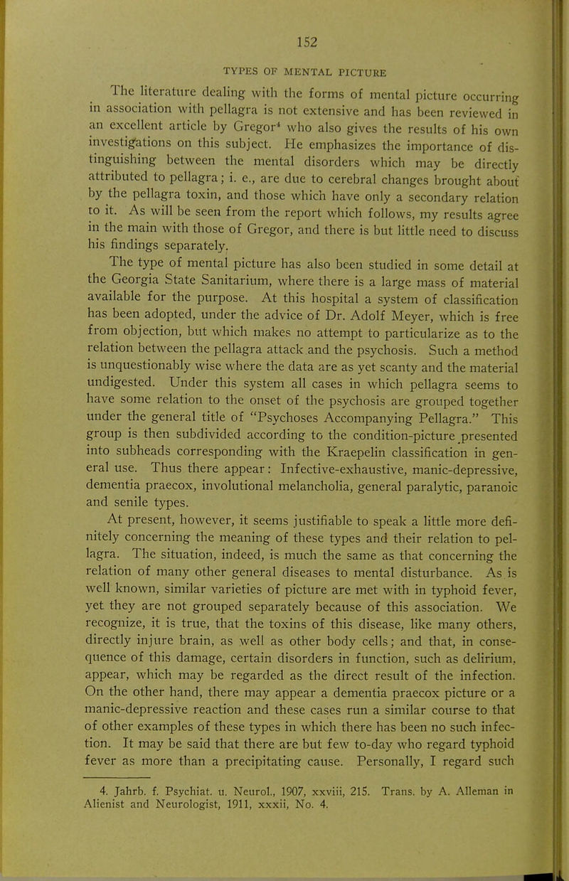 TYPES OF MENTAL PICTURE The literature dealing with the forms of mental picture occurring in association with pellagra is not extensive and has been reviewed in an excellent article by Gregor^ who also gives the results of his own investigations on this subject. He emphasizes the importance of dis- tinguishing between the mental disorders which may be directly attributed to pellagra; i. e., are due to cerebral changes brought about by the pellagra toxin, and those which have only a secondary relation to it. As will be seen from the report which follows, my results agree in the main with those of Gregor, and there is but little need to discuss his findings separately. The type of mental picture has also been studied in some detail at the Georgia State Sanitarium, where there is a large mass of material available for the purpose. At this hospital a system of classification has been adopted, under the advice of Dr. Adolf Meyer, which is free from objection, but which makes no attempt to particularize as to the relation between the pellagra attack.and the psychosis. Such a method is unquestionably wise where the data are as yet scanty and the material undigested. Under this system all cases in which pellagra seems to have some relation to the onset of the psychosis are grouped together under the general title of Psychoses Accompanying Pellagra. This group is then subdivided according to the condition-picture presented into subheads corresponding with the Kraepelin classification in gen- eral use. Thus there appear: Infective-exhaustive, manic-depressive, dementia praecox, involutional melancholia, general paralytic, paranoic and senile types. At present, however, it seems justifiable to speak a little more defi- nitely concerning the meaning of these types and their relation to pel- lagra. The situation, indeed, is much the same as that concerninsf the relation of many other general diseases to mental disturbance. As. is well known, similar varieties of picture are met with in typhoid fever, yet they are not grouped separately because of this association. We recognize, it is true, that the toxins of this disease, like many others, directly injure brain, as well as other body cells; and that, in conse- quence of this damage, certain disorders in function, such as delirium, appear, which may be regarded as the direct result of the infection. On the other hand, there may appear a dementia praecox picture or a manic-depressive reaction and these cases run a similar course to that of other examples of these types in which there has been no such infec- tion. It may be said that there are but few to-day who regard typhoid fever as more than a precipitating cause. Personally, I regard such 4. Jahrb. f. Psychiat. u. Neurol., 1907, xxviii, 215. Trans, by A. Alleman in Alienist and Neurologist, 1911, xxxii, No. 4.