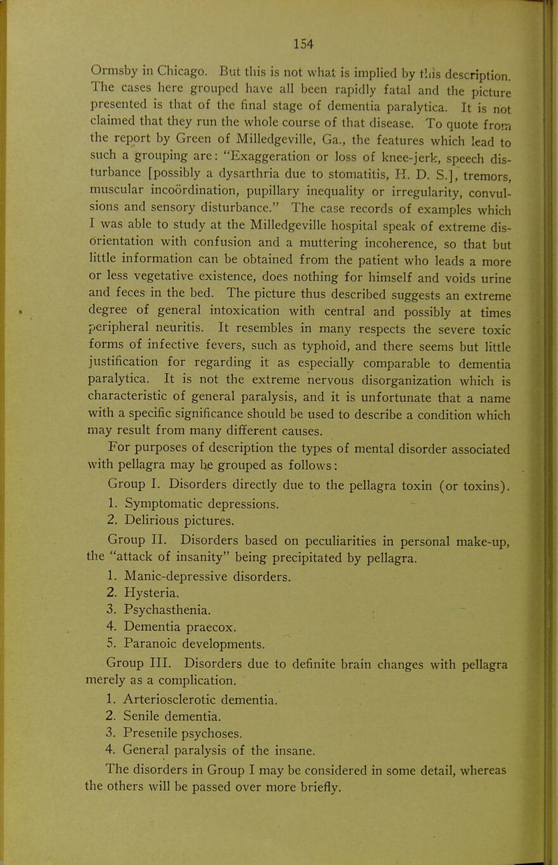 Ormsby in Chicago. But this is not what is impHed by this description. The cases here grouped have all been rapidly fatal and the picture presented is that of the final stage of dementia paralytica. It is not claimed that they run the whole course of that disease. To quote from the report by Green of Milledgeville, Ga., the features which lead to such a grouping are: Exaggeration or loss of knee-jerk, speech dis- turbance [possibly a dysarthria due to stomatitis, K. D. S.], tremors, muscular incoordination, pupillary inequality or irregularity, convul- sions and sensory disturbance. The case records of examples which I was able to study at the Milledgeville hospital speak of extreme dis- orientation with confusion and a muttering incoherence, so that but little information can be obtained from the patient who leads a more or less vegetative existence, does nothing for himself and voids urine and feces in the bed. The picture thus described suggests an extreme degree of general intoxication with central and possibly at times peripheral neuritis. It resembles in many respects the severe toxic forms of infective fevers, such as typhoid, and there seems but little justification for regarding it as especially comparable to dementia paralytica. It is not the extreme nervous disorganization which is characteristic of general paralysis, and it is unfortunate that a name with a specific significance should be used to describe a condition which may result from many dififerent causes. For purposes of description the types of mental disorder associated with pellagra may be grouped as follows: Group I. Disorders directly due to the pellagra toxin (or toxins). 1. Symptomatic depressions. 2. Delirious pictures. Group 11. Disorders based on peculiarities in personal make-up, the attack of insanity being precipitated by pellagra. 1. Manic-depressive disorders. 2. Hysteria. 3. Psychasthenia. 4. Dementia praecox. 5. Paranoic developments. Group III. Disorders due to definite brain changes with pellagra merely as a complication. 1. Arteriosclerotic dementia. 2. Senile dementia. 3. Presenile psychoses. 4. General paralysis of the insane. The disorders in Group I may be considered in some detail, whereas the others will be passed over more briefly.