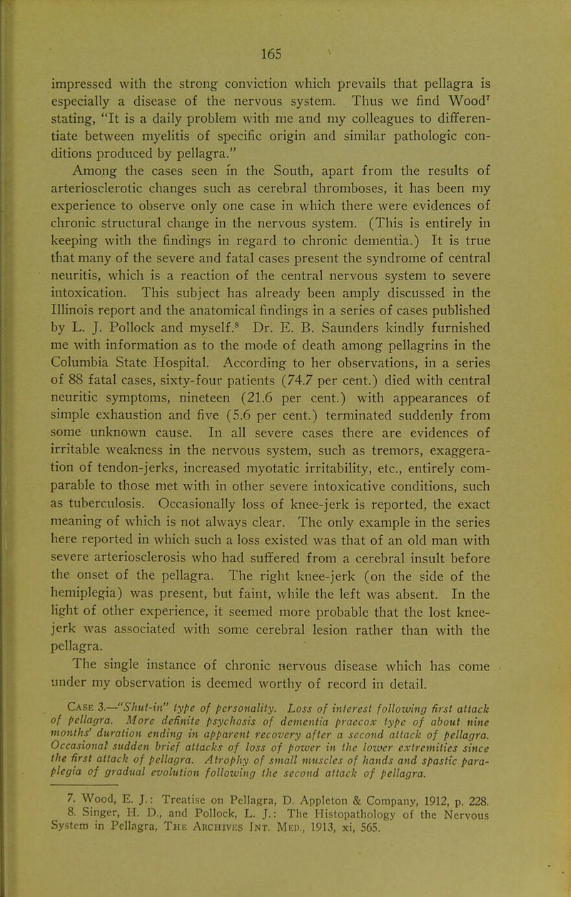 impressed with the strong conviction which prevails that pellagra is especially a disease of the nervous system. Thus we find Wood'' stating, It is a daily problem with me and my colleagues to differen- tiate between myelitis of specific origin and similar pathologic con- ditions produced by pellagra. Among the cases seen in the South, apart from the results of arteriosclerotic changes such as cerebral thromboses, it has been my experience to observe only one case in which there were evidences of chronic structural change in the nervous system. (This is entirely in keeping with the findings in regard to chronic dementia.) It is true that many of the severe and fatal cases present the syndrome of central neuritis, which is a reaction of the central nervous system to severe intoxication. This subject has already been amply discussed in the Illinois report and the anatomical findings in a series of cases published by L. J. Pollock and myself.® Dr. E. B. Saunders kindly furnished me with information as to the mode of death among pellagrins in the Columbia State Hospital. According to her observations, in a series of 88 fatal cases, sixty-four patients (74.7 per cent.) died with central neuritic symptoms, nineteen (21.6 per cent.) with appearances of simple exhaustion and five (5.6 per cent.) terminated suddenly from some unknown cause. In all severe cases there are evidences of irritable weakness in the nervous system, such as tremors, exaggera- tion of tendon-jerks, increased myotatic irritability, etc., entirely com- parable to those met with in other severe intoxicative conditions, such as tuberculosis. Occasionally loss of knee-jerk is reported, the exact meaning of which is not always clear. The only example in the series here reported in which such a loss existed was that of an old man with severe arteriosclerosis who had suffered from a cerebral insult before the onset of the pellagra. The right knee-jerk (on the side of the hemiplegia) was present, but faint, while the left was absent. In the light of other experience, it seemed more probable that the lost knee- jerk was associated with some cerebral lesion rather than with the pellagra. The single instance of chronic nervous disease which has come under my observation is deemed worthy of record in detail. Case 3.—Shut-in type of personality. Loss of interest following first attack of pellagra. More definite psychosis of dementia praecox type of about nine months' duration ending in apparejit recovery after a second attack of pellagra. Occasional sudden brief attacks of loss of power in the lozuer extremities since the first attack of pellagra. Atrophy of small muscles of hands and spastic para- plegia of gradual evolution following the second attack of pellagra. 7. Wood, E. J.: Treatise on Pellagra, D. Appleton & Company, 1912, p. 228. 8. Singer, H. D., and Pollock, L. J.: The Histopathology of the Nervous System in Pellagra, The Archives Int. Med., 1913, xi, 565.