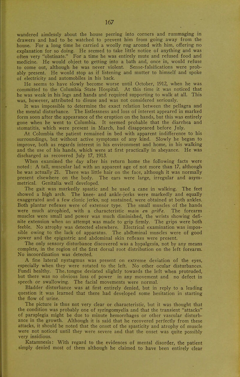 wandered aimlessly about the house peering into corners and rummaging in drawers and had to be watched to prevent him from going away from the house. For a long time he carried a woolly rug around with him, offering no explanation for so doing. He seemed to take little notice of anything and was often very obstinate. For a time he was entirely mute and refused food and medicine. He would object to getting into a bath and, once in, would refuse to come out, although he was never violent. Sense-falsifications were prob- ably present. He would stop as if listening and mutter to himself and spoke of electricity and automobiles in his back. He seems to have slowly become worse until October, 1912, when he was committed to the Columbia State Hospital. At this time it was noticed that he was weak in his legs and hands and required supporting to walk at all. This was, however, attributed to disuse and was not considered seriously. It was impossible to determine the exact relation between the pellagra and the mental disturbance. The listlessness and loss of interest appeared in marked form soon after the appearance of the eruption on the hands, but this was entirely gone when he went to Columbia. It seemed probable that the diarrhea and stomatitis, which were present in March, had disappeared before July. At Columbia the patient remained in bed with apparent indifference to his surroundings, but without active symptoms of any kind. Slowly he began to improve, both as regards interest in his environment and home, in his walking and the use of his hands, which were at first practically in abeyance. He was discharged as recovered July 17, 1913. When examined the day after his return home the following facts were noted: A tall, muscular lad with an apparent age of not more than 17, although he was actually 21. There was little hair on the face, although it was normally present elsewhere on the body. The ears were large, irregular and asym- metrical. Genitalia well developed. The gait was markedly spastic and he used a cane in walking. The feet showed a high arch. The knee- and ankle-jerks were markedly and equally exaggerated and a few clonic jerks, no.t sustained, were obtained at both ankles. Both plantar reflexes were of extensor type. The small muscles of the hands were much atrophied, with a characteristic main en griffe. The forearm muscles were small and power was much diminished, the wrists showing defi- nite extension when an attempt was made to grip firmly. The grips were both feeble. No atrophy was detected elsewhere. Electrical examination was impos- sible owing to the lack of apparatus. The abdominal muscles were of good power and the epigastric and abdominal skin reflexes were present. The only sensory disturbance discovered was a hypalgesia, not by any means complete, in the region of the first dorsal root distribution on the left forearm. No incoordination was detected. A fine lateral nystagmus was present on extreme deviation of the eyes, especially when they were rotated to the left. No other ocular disturbances. Fundi healthy. The tongue deviated slightly towards the left when protruded, but there was no obvious loss of power in any movement and no defect in speech or swallowing. The facial movements were normal. Bladder disturbance was at first entirely denied, but in reply to a leading question it was learned that there had developed some hesitation in starting the flow of urine. The picture is thus not very clear or characteristic, but it was thought that the condition was probably one of syringomyelia and that the transient attacks of paraplegia might be due to minute hemorrhages or other vascular disturb- ance in the growth. Although it is said that he recovered perfectly from these attacks, it should be noted that the onset of the spasticity and atrophy of muscle were not noticed until they were severe and that the onset was quite possibly very insidious. Katamnesis: With regard to the evidences of mental disorder, the patient . simply denied most of them although he claimed to have been entirely clear