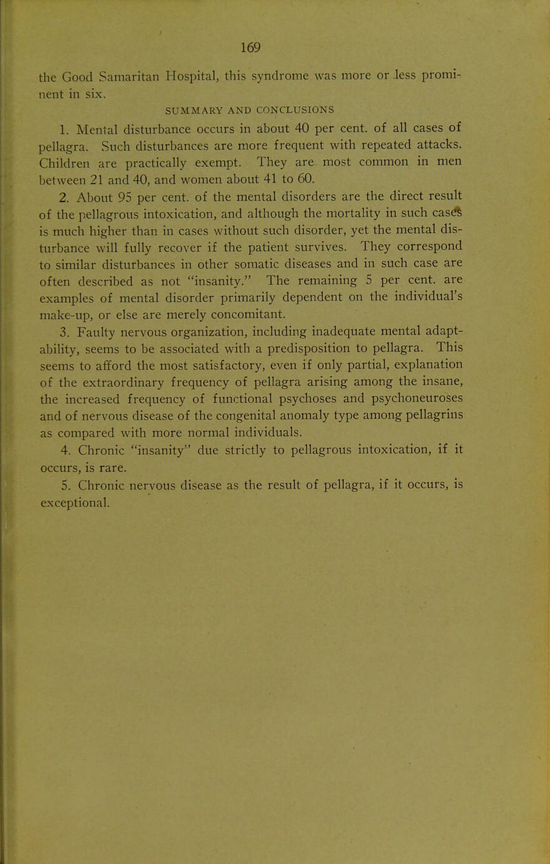 the Good Samaritan Hospital, this syndrome was more or less promi- nent in six. SUMMARY AND CONCLUSIONS 1. Mental disturbance occurs in about 40 per cent, of all cases of pellagra. vSuch disturbances are more frequent with repeated attacks. Children are practically exempt. They are most common in men between 21 and 40, and women about 41 to 60. 2. About 95 per cent, of the mental disorders are the direct result of the pellagrous intoxication, and although the mortality in such cas^ is much higher than in cases without such disorder, yet the mental dis- turbance will fully recover if the patient survives. They correspond to similar disturbances in other somatic diseases and in such case are often described as not insanity. The remaining 5 per cent, are examples of mental disorder primarily dependent on the individual's make-up, or else are merely concomitant. 3. Faulty nervous organization, including inadequate mental adapt- ability, seems to be associated with a predisposition to pellagra. This seems to afford the most satisfactory, even if only partial, explanation of the extraordinary frequency of pellagra arising among the insane, the increased frequency of functional psychoses and psychoneuroses and of nervous disease of the congenital anomaly type among pellagrins as compared with more normal individuals. 4. Chronic insanity due strictly to pellagrous intoxication, if it occurs, is rare. 5. Chronic nervous disease as the result of pellagra, if it occurs, is exceptional.