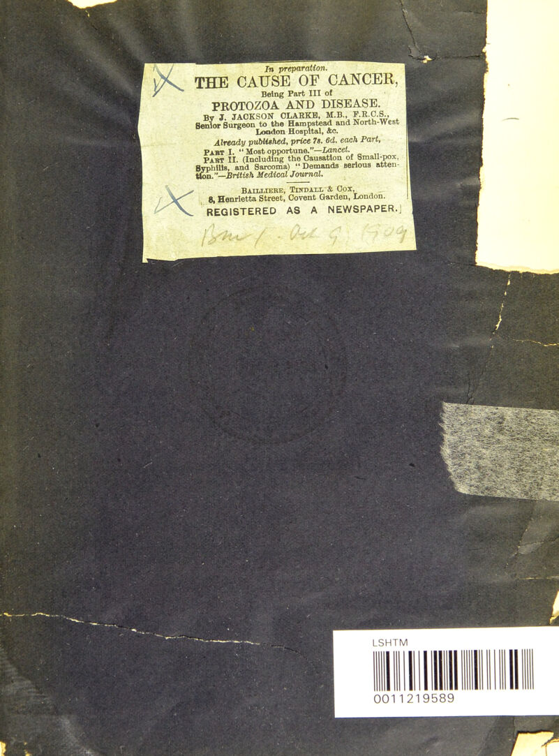 In preparation. THE CAUSE OF CANCER, Being Part III of PROTOZOA AND DISEASE. By J. JAOKSON OLARKB. M.B., F.R.C.S., Senior Surgeon to the Hempstead and North-west London Hospital, &c. Already published, price 7s. 6d. each Part, Pabt I.  Most opportune.—iancei. Past II (Including the Causation of Small-pox, Syphilis, and Sarcoma) Demands serious atten- i^on.—British Medical Journal. BAILLTERE, TUTDAII. & OCX, 8, Henrietta Street, Oovent Garden, London. REGISTERED AS A NEWSPAPER.]