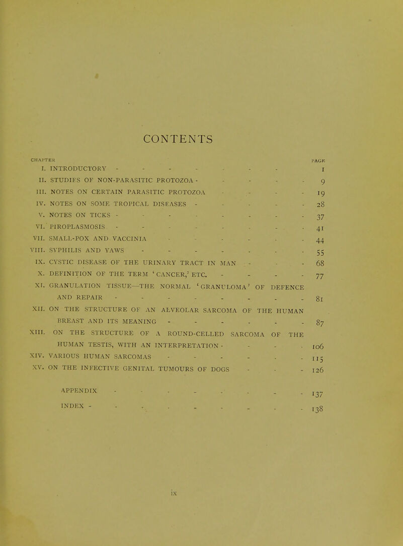 CONTENTS CHATTER TAGK I. INTRODUCTORY i II. STUDIES OF NON-PARASITIC PROTOZOA ----- g III. NOTES ON CERTAIN PARASITIC PROTOZOA - - - 19 IV. NOTES ON SOME TROPICAL DISEASES - - - - - 28 V. NOTES ON TICKS 37 VI. PIROPLASMOSIS - - ------ 41 VII. SMALL-POX AND VACCINIA ■ - - - - - 44 VIII. SYPHILIS AND YAWS - - - - - . - 55 IX. CYSTIC DISEASE OF THE URINARY TRACT IN MAN - - - 68 X. DEFINITION OF THE TERM ' CANCER,' ETC. - - - 77 Xr. GRANULATION TISSUE—THE NORMAL 'GRANULOMA' OF DEFENCE AND REPAIR -------- 81 XII. ON THE STRUCTURE OF AN ALVEOLAR SARCOMA OF THE HUMAN BREAST AND ITS MEANING - - - - - - 87 XIII. ON THE STRUCTURE OF A ROUND-CELLED SARCOMA OF THE HUMAN TESTIS, WITH AN INTERPRETATION - - - - ro6 XIV. VARIOUS HUMAN SARCOMAS - - - - . - II5 XV. ON THE INFECTIVE GENITAL TUMOURS OF DOGS - - - 126 APPENDIX ■ '3/ INDEX - .