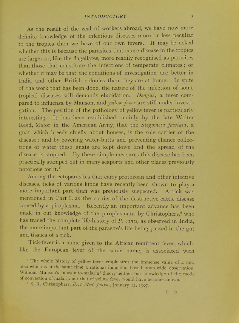 As the result of the zeal of workers abroad, we have now more definite knowledge of the infectious diseases more or less peculiar to the tropics than we have of our own fevers. It may be asked whether this is because the parasites that cause disease in the tropics are larger or, like the flagellates, more readily recognised as parasites than those that constitute the infections of temperate climates; or whether it may be that the conditions of investigation are better in India and other British colonies than they are at home. In spite of the work that has been done, the nature of the infection of some tropical diseases still demands elucidation. Dengue, a fever com- pared to influenza by Manson, and yellow fever are still under investi- gation. The position of the pathology of yellow fever is particularly interesting. It has been established, mainly b}'' the late Walter Reed, Major in the American Army, that the Stegomeia fasciata, a gnat which breeds chiefly about houses, is the sole carrier of the disease; and by covering water-butts and preventing chance collec- tions of water these gnats are kept down and the spread of the disease is stopped. By these simple measures this disease has been practically stamped out in many seaports and other places previously notorious for it.^ Among the ectoparasites that carry protozoan and other infective diseases, ticks of various kinds have recently been shown to play a more important part than was previously suspected. A tick was mentioned in Part I. as the carrier of the destructive cattle disease caused by a piroplasma. Recently an important advance has been made in our knowledge of the piroplasmata by Christophers,^ who has traced the complete life-history of P. canis, as observed in India, the more important part of the parasite's life being passed in the gut and tissues of a tick. Tick-fever is a name given to the African remittent fever, which, like the European fever of the same name, is associated with ' The whole history of yellow fever emphasizes the immense value of a new idea which is at the same time a rational induction based upon wide observation. Without Manson's 'mosquito-malaria' theory neither our knowledge of the mode of convection of malaria nor that of yellow fever would liave become known. - S. R. Christophers, BriV. Med. Jourii., January 12, 1907. I—2